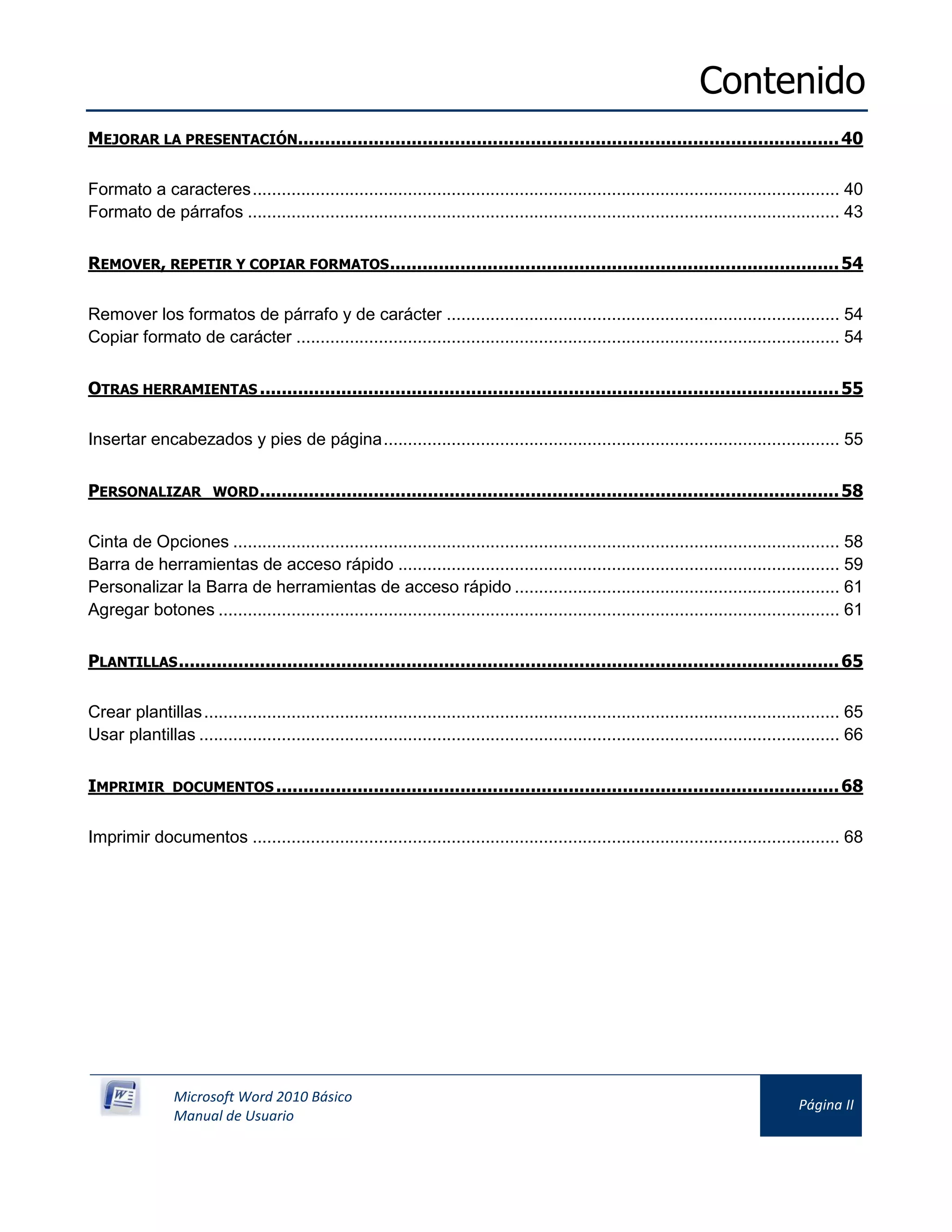 Contenido
Microsoft Word 2010 Básico
Manual de Usuario
Página II
MEJORAR LA PRESENTACIÓN....................................................................................................40
Formato a caracteres......................................................................................................................... 40
Formato de párrafos .......................................................................................................................... 43
REMOVER, REPETIR Y COPIAR FORMATOS...................................................................................54
Remover los formatos de párrafo y de carácter ................................................................................. 54
Copiar formato de carácter ................................................................................................................ 54
OTRAS HERRAMIENTAS ...........................................................................................................55
Insertar encabezados y pies de página.............................................................................................. 55
PERSONALIZAR WORD...........................................................................................................58
Cinta de Opciones ............................................................................................................................. 58
Barra de herramientas de acceso rápido ........................................................................................... 59
Personalizar la Barra de herramientas de acceso rápido ................................................................... 61
Agregar botones ................................................................................................................................ 61
PLANTILLAS..........................................................................................................................65
Crear plantillas................................................................................................................................... 65
Usar plantillas .................................................................................................................................... 66
IMPRIMIR DOCUMENTOS ........................................................................................................68
Imprimir documentos ......................................................................................................................... 68
 