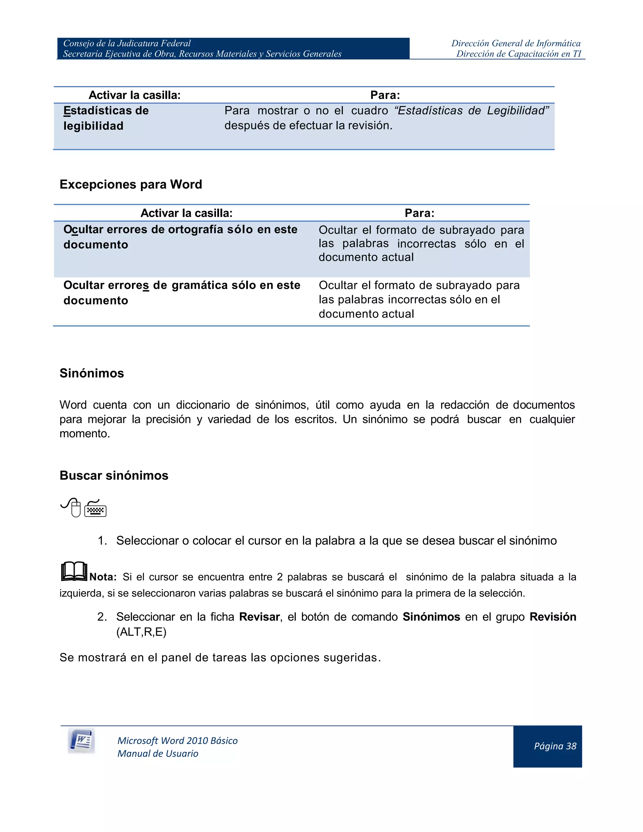 Consejo de la Judicatura Federal
Secretaría Ejecutiva de Obra, Recursos Materiales y Servicios Generales
Dirección General de Informática
Dirección de Capacitación en TI
Microsoft Word 2010 Básico
Manual de Usuario
Página 38
Activar la casilla: Para:
Estadísticas de
legibilidad
Para mostrar o no el cuadro “Estadísticas de Legibilidad”
después de efectuar la revisión.
Excepciones para Word
Activar la casilla: Para:
Ocultar errores de ortografía sólo en este
documento
Ocultar el formato de subrayado para
las palabras incorrectas sólo en el
documento actual
Ocultar errores de gramática sólo en este
documento
Ocultar el formato de subrayado para
las palabras incorrectas sólo en el
documento actual
Sinónimos
Word cuenta con un diccionario de sinónimos, útil como ayuda en la redacción de documentos
para mejorar la precisión y variedad de los escritos. Un sinónimo se podrá buscar en cualquier
momento.
Buscar sinónimos

1. Seleccionar o colocar el cursor en la palabra a la que se desea buscar el sinónimo
Nota: Si el cursor se encuentra entre 2 palabras se buscará el sinónimo de la palabra situada a la
izquierda, si se seleccionaron varias palabras se buscará el sinónimo para la primera de la selección.
2. Seleccionar en la ficha Revisar, el botón de comando Sinónimos en el grupo Revisión
(ALT,R,E)
Se mostrará en el panel de tareas las opciones sugeridas.
 
