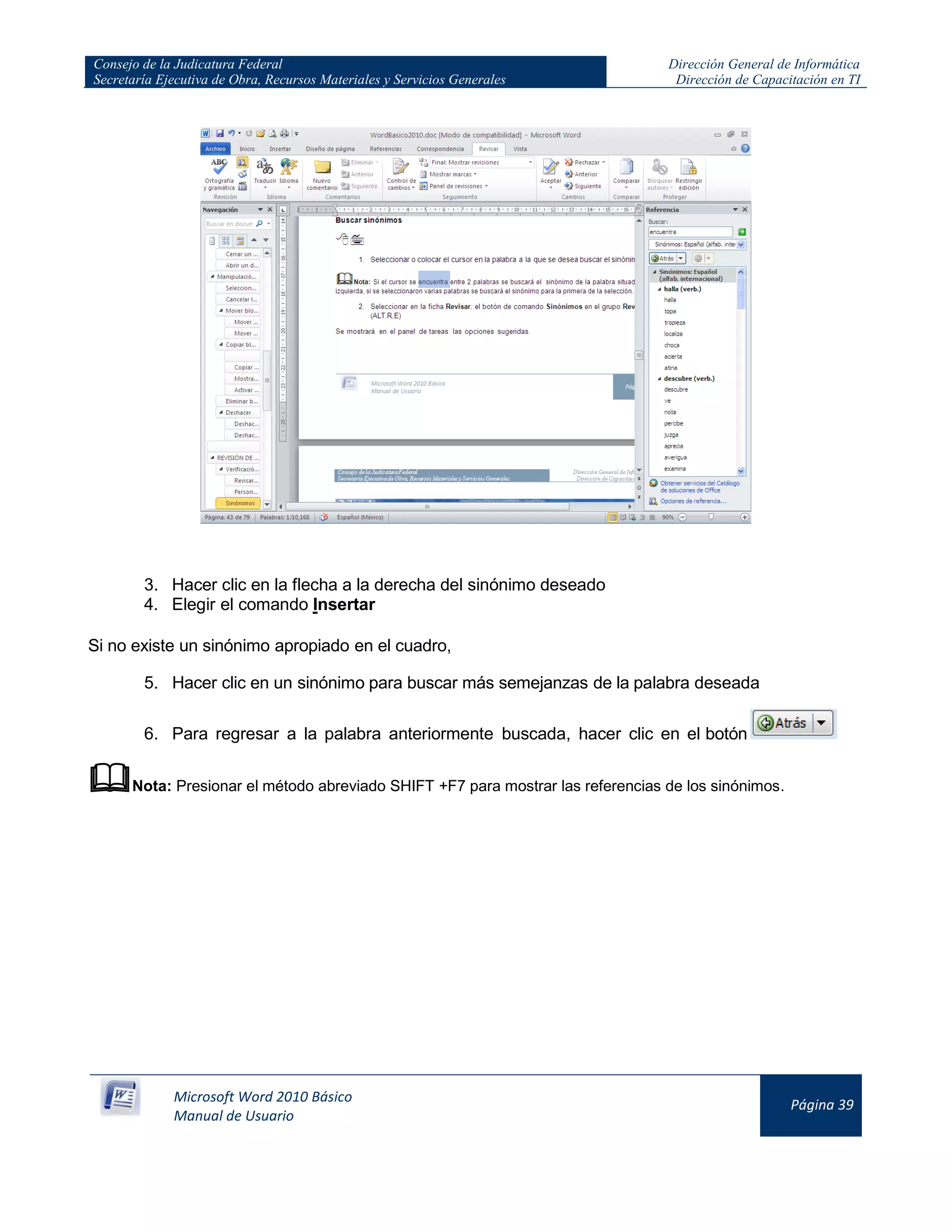 Consejo de la Judicatura Federal
Secretaría Ejecutiva de Obra, Recursos Materiales y Servicios Generales
Dirección General de Informática
Dirección de Capacitación en TI
Microsoft Word 2010 Básico
Manual de Usuario
Página 39
3. Hacer clic en la flecha a la derecha del sinónimo deseado
4. Elegir el comando Insertar
Si no existe un sinónimo apropiado en el cuadro,
5. Hacer clic en un sinónimo para buscar más semejanzas de la palabra deseada
6. Para regresar a la palabra anteriormente buscada, hacer clic en el botón
Nota: Presionar el método abreviado SHIFT +F7 para mostrar las referencias de los sinónimos.
 