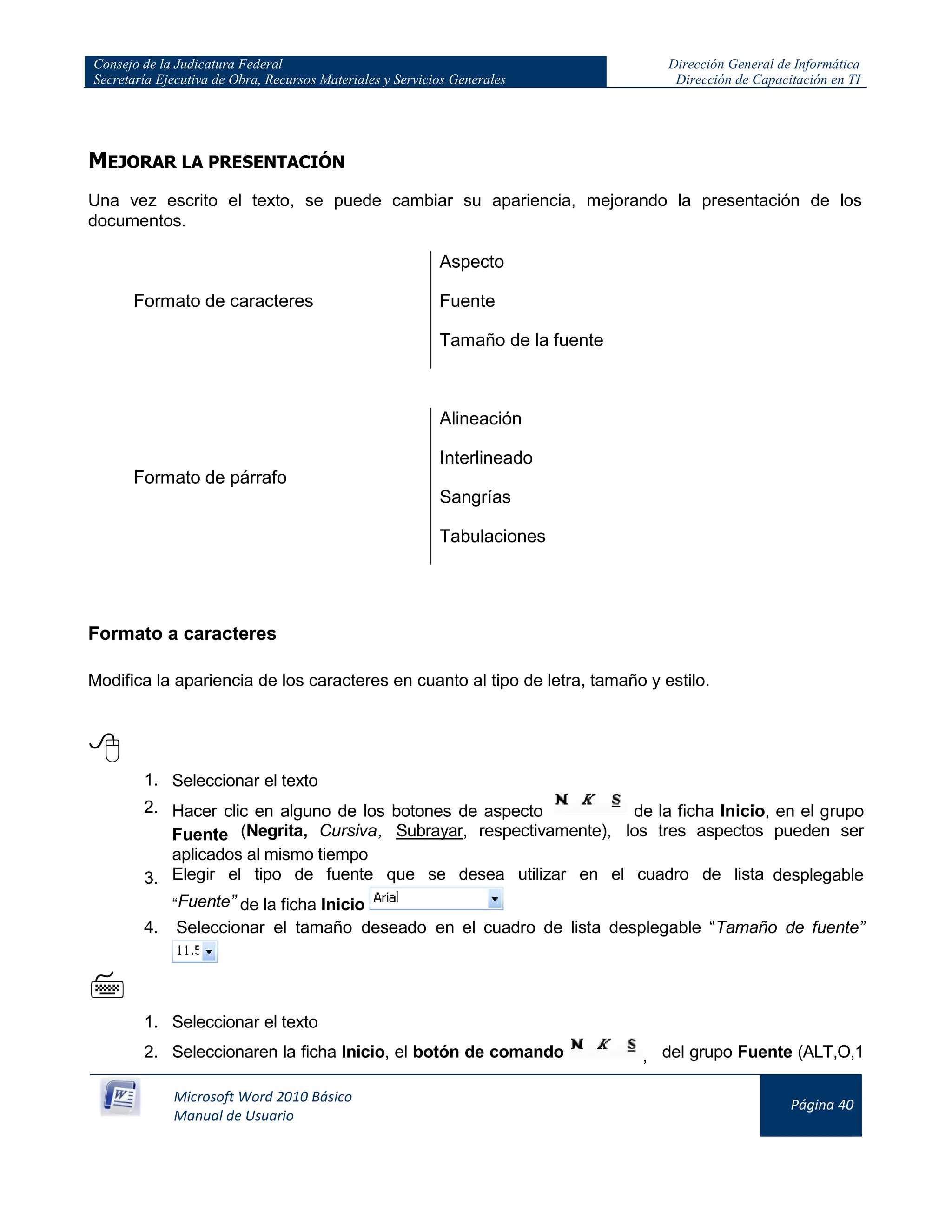 Consejo de la Judicatura Federal
Secretaría Ejecutiva de Obra, Recursos Materiales y Servicios Generales
Dirección General de Informática
Dirección de Capacitación en TI
Microsoft Word 2010 Básico
Manual de Usuario
Página 40
MEJORAR LA PRESENTACIÓN
Una vez escrito el texto, se puede cambiar su apariencia, mejorando la presentación de los
documentos.
Formato de caracteres
Aspecto
Fuente
Tamaño de la fuente
Formato de párrafo
Alineación
Interlineado
Sangrías
Tabulaciones
Formato a caracteres
Modifica la apariencia de los caracteres en cuanto al tipo de letra, tamaño y estilo.


1. Seleccionar el texto
2. Hacer clic en alguno de los botones de aspecto de la ficha Inicio, en el grupo
Fuente (Negrita, Cursiva, Subrayar, respectivamente), los tres aspectos pueden ser
aplicados al mismo tiempo
3. Elegir el tipo de fuente que se desea utilizar en el cuadro de lista desplegable
“Fuente” de la ficha Inicio
4. Seleccionar el tamaño deseado en el cuadro de lista desplegable “Tamaño de fuente”

1. Seleccionar el texto
2. Seleccionaren la ficha Inicio, el botón de comando , del grupo Fuente (ALT,O,1
 