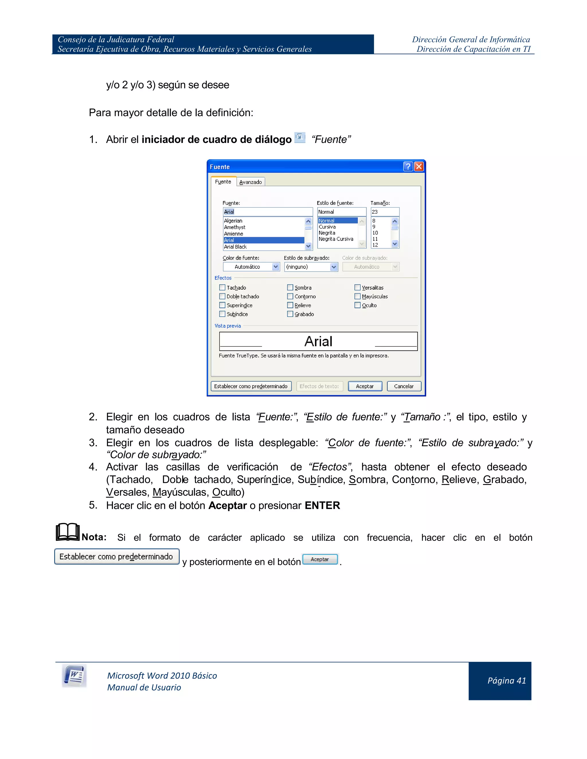 Consejo de la Judicatura Federal
Secretaría Ejecutiva de Obra, Recursos Materiales y Servicios Generales
Dirección General de Informática
Dirección de Capacitación en TI
Microsoft Word 2010 Básico
Manual de Usuario
Página 41
y/o 2 y/o 3) según se desee
Para mayor detalle de la definición:
1. Abrir el iniciador de cuadro de diálogo “Fuente”
2. Elegir en los cuadros de lista “Fuente:”, “Estilo de fuente:” y “Tamaño :”, el tipo, estilo y
tamaño deseado
3. Elegir en los cuadros de lista desplegable: “Color de fuente:”, “Estilo de subrayado:” y
“Color de subrayado:”
4. Activar las casillas de verificación de “Efectos”, hasta obtener el efecto deseado
(Tachado, Doble tachado, Superíndice, Subíndice, Sombra, Contorno, Relieve, Grabado,
Versales, Mayúsculas, Oculto)
5. Hacer clic en el botón Aceptar o presionar ENTER
Nota: Si el formato de carácter aplicado se utiliza con frecuencia, hacer clic en el botón
y posteriormente en el botón .
 