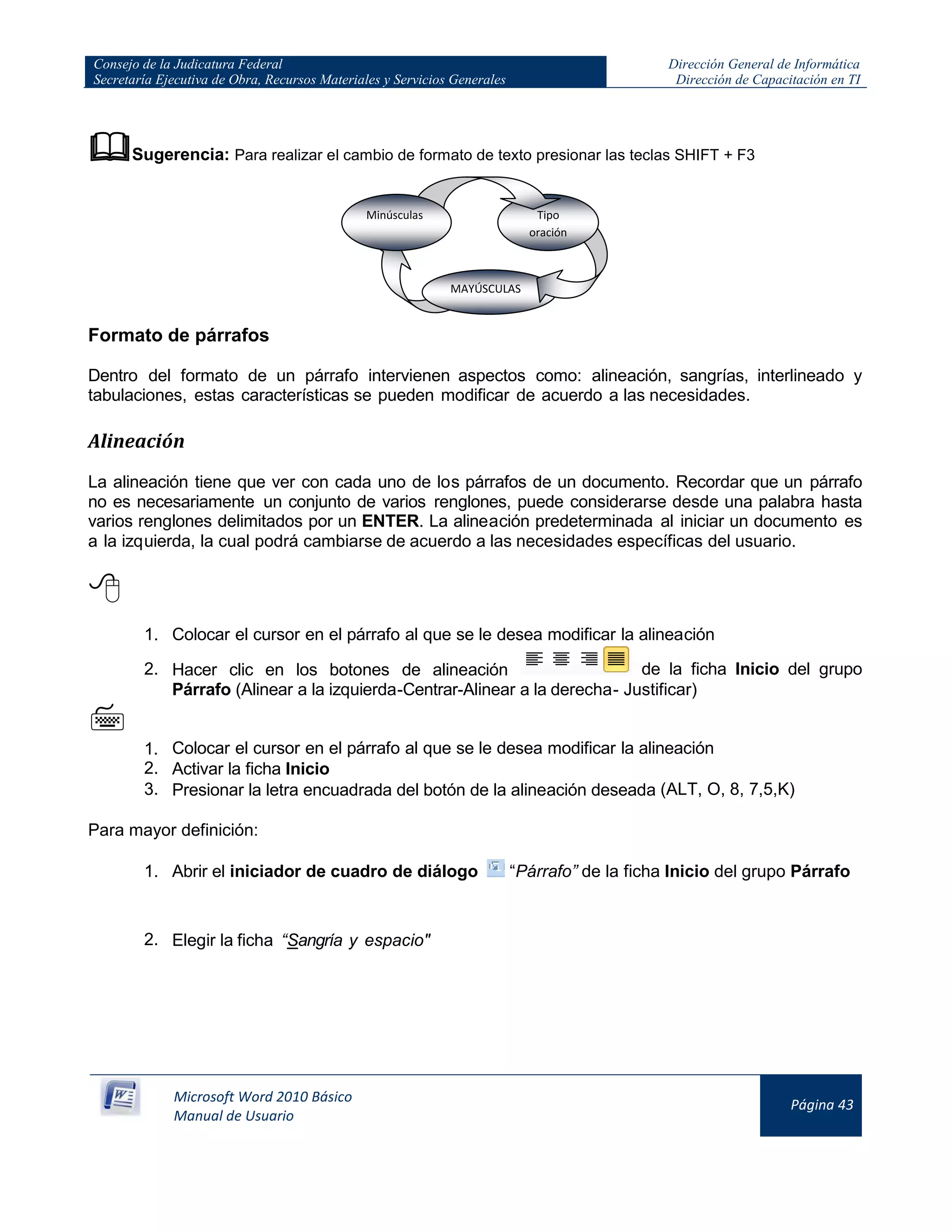 Consejo de la Judicatura Federal
Secretaría Ejecutiva de Obra, Recursos Materiales y Servicios Generales
Dirección General de Informática
Dirección de Capacitación en TI
Microsoft Word 2010 Básico
Manual de Usuario
Página 43
Sugerencia: Para realizar el cambio de formato de texto presionar las teclas SHIFT + F3
Formato de párrafos
Dentro del formato de un párrafo intervienen aspectos como: alineación, sangrías, interlineado y
tabulaciones, estas características se pueden modificar de acuerdo a las necesidades.
Alineación
La alineación tiene que ver con cada uno de los párrafos de un documento. Recordar que un párrafo
no es necesariamente un conjunto de varios renglones, puede considerarse desde una palabra hasta
varios renglones delimitados por un ENTER. La alineación predeterminada al iniciar un documento es
a la izquierda, la cual podrá cambiarse de acuerdo a las necesidades específicas del usuario.

1. Colocar el cursor en el párrafo al que se le desea modificar la alineación
2. Hacer clic en los botones de alineación de la ficha Inicio del grupo
Párrafo (Alinear a la izquierda-Centrar-Alinear a la derecha- Justificar)

1. Colocar el cursor en el párrafo al que se le desea modificar la alineación
2. Activar la ficha Inicio
3. Presionar la letra encuadrada del botón de la alineación deseada (ALT, O, 8, 7,5,K)
Para mayor definición:
1. Abrir el iniciador de cuadro de diálogo “Párrafo” de la ficha Inicio del grupo Párrafo
2. Elegir la ficha “Sangría y espacio"
MAYÚSCULAS
Tipo
oración
Minúsculas
 