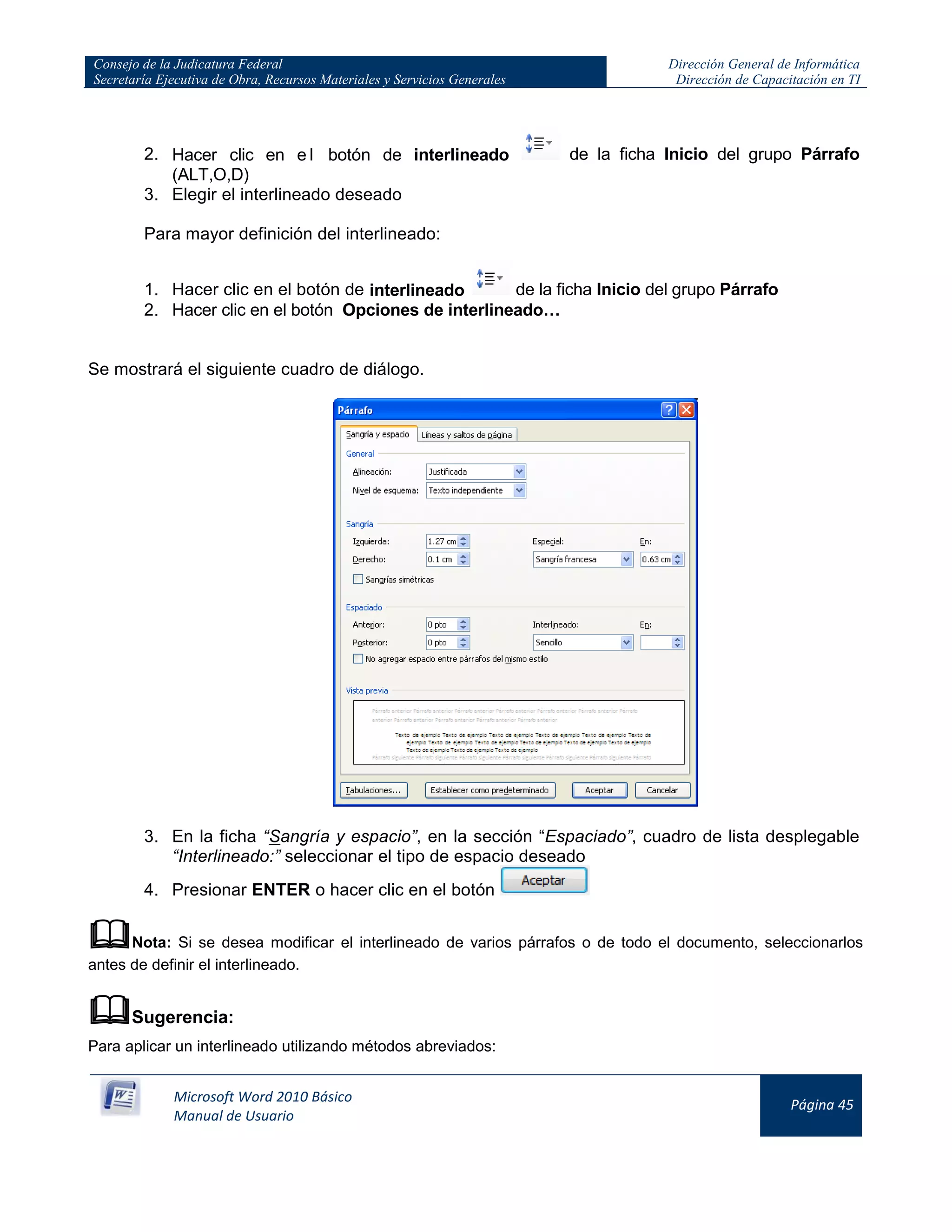 Consejo de la Judicatura Federal
Secretaría Ejecutiva de Obra, Recursos Materiales y Servicios Generales
Dirección General de Informática
Dirección de Capacitación en TI
Microsoft Word 2010 Básico
Manual de Usuario
Página 45
2. Hacer clic en e l botón de interlineado de la ficha Inicio del grupo Párrafo
(ALT,O,D)
3. Elegir el interlineado deseado
Para mayor definición del interlineado:
1. Hacer clic en el botón de interlineado de la ficha Inicio del grupo Párrafo
2. Hacer clic en el botón Opciones de interlineado…
Se mostrará el siguiente cuadro de diálogo.
3. En la ficha “Sangría y espacio”, en la sección “Espaciado”, cuadro de lista desplegable
“Interlineado:” seleccionar el tipo de espacio deseado
4. Presionar ENTER o hacer clic en el botón
Nota: Si se desea modificar el interlineado de varios párrafos o de todo el documento, seleccionarlos
antes de definir el interlineado.
Sugerencia:
Para aplicar un interlineado utilizando métodos abreviados:
 