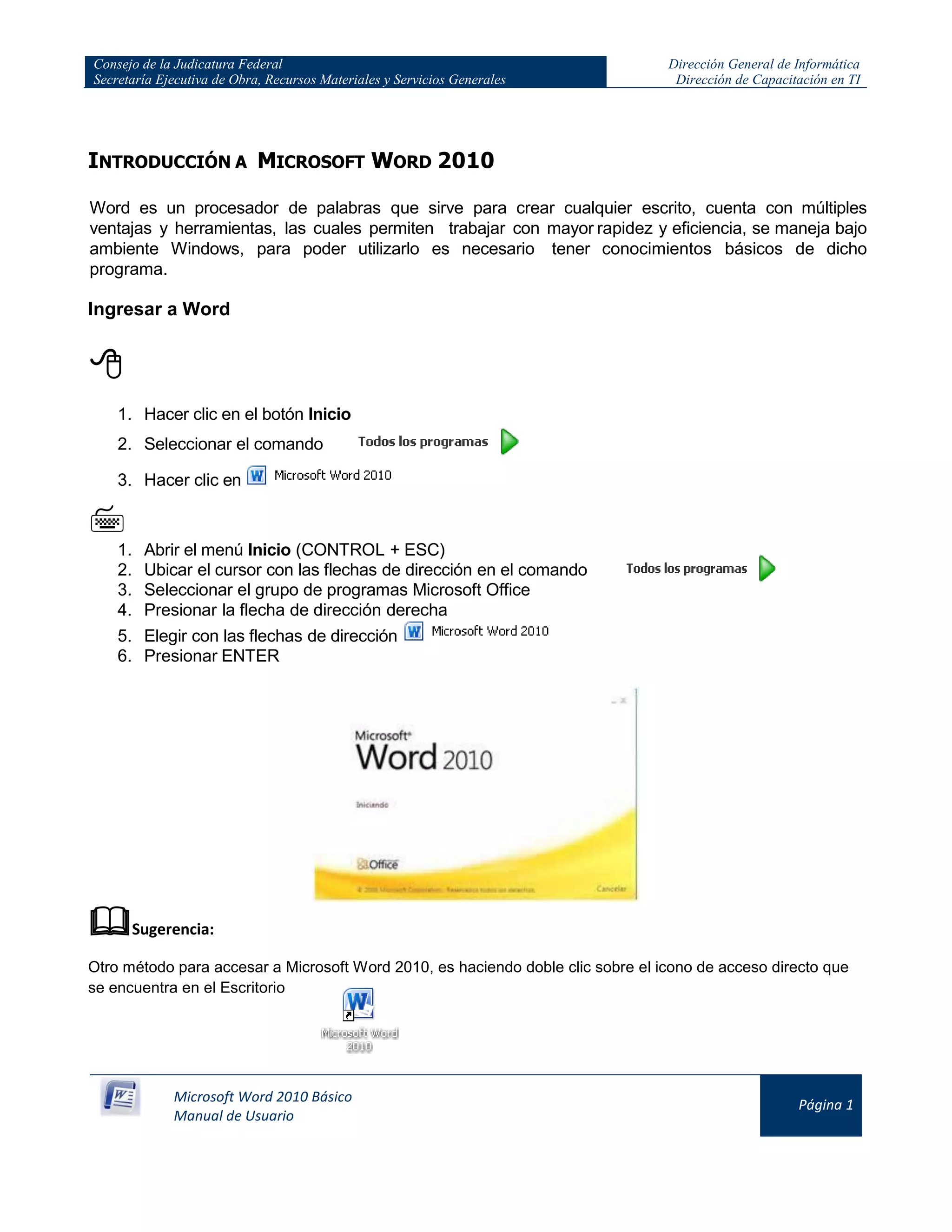 Consejo de la Judicatura Federal
Secretaría Ejecutiva de Obra, Recursos Materiales y Servicios Generales
Dirección General de Informática
Dirección de Capacitación en TI
Microsoft Word 2010 Básico
Manual de Usuario
Página 1
INTRODUCCIÓN A MICROSOFT WORD 2010
Word es un procesador de palabras que sirve para crear cualquier escrito, cuenta con múltiples
ventajas y herramientas, las cuales permiten trabajar con mayor rapidez y eficiencia, se maneja bajo
ambiente Windows, para poder utilizarlo es necesario tener conocimientos básicos de dicho
programa.
Ingresar a Word

1. Hacer clic en el botón Inicio
2. Seleccionar el comando
3. Hacer clic en

1. Abrir el menú Inicio (CONTROL + ESC)
2. Ubicar el cursor con las flechas de dirección en el comando
3. Seleccionar el grupo de programas Microsoft Office
4. Presionar la flecha de dirección derecha
5. Elegir con las flechas de dirección
6. Presionar ENTER
Sugerencia:
Otro método para accesar a Microsoft Word 2010, es haciendo doble clic sobre el icono de acceso directo que
se encuentra en el Escritorio
 