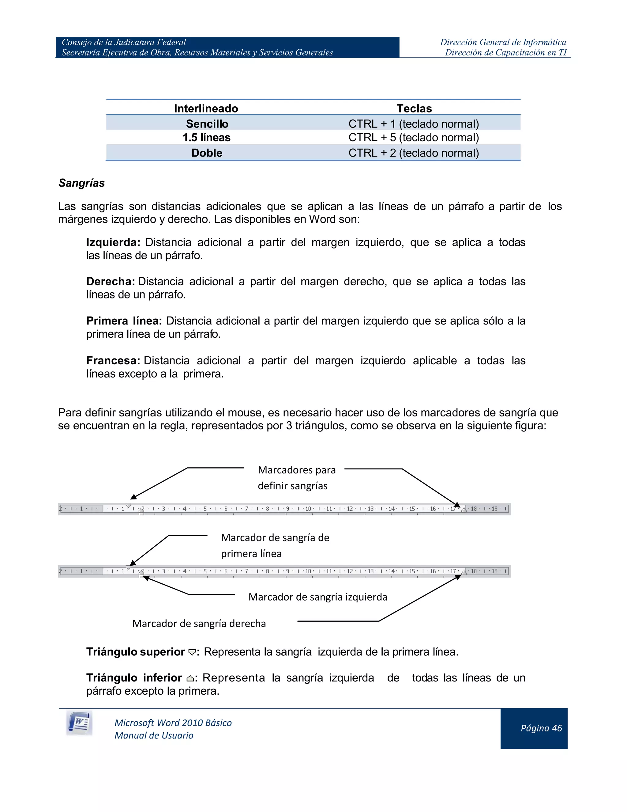 Consejo de la Judicatura Federal
Secretaría Ejecutiva de Obra, Recursos Materiales y Servicios Generales
Dirección General de Informática
Dirección de Capacitación en TI
Microsoft Word 2010 Básico
Manual de Usuario
Página 46
Interlineado Teclas
Sencillo CTRL + 1 (teclado normal)
1.5 líneas CTRL + 5 (teclado normal)
Doble CTRL + 2 (teclado normal)
Sangrías
Las sangrías son distancias adicionales que se aplican a las líneas de un párrafo a partir de los
márgenes izquierdo y derecho. Las disponibles en Word son:
Izquierda: Distancia adicional a partir del margen izquierdo, que se aplica a todas
las líneas de un párrafo.
Derecha: Distancia adicional a partir del margen derecho, que se aplica a todas las
líneas de un párrafo.
Primera línea: Distancia adicional a partir del margen izquierdo que se aplica sólo a la
primera línea de un párrafo.
Francesa: Distancia adicional a partir del margen izquierdo aplicable a todas las
líneas excepto a la primera.
Para definir sangrías utilizando el mouse, es necesario hacer uso de los marcadores de sangría que
se encuentran en la regla, representados por 3 triángulos, como se observa en la siguiente figura:
Triángulo superior : Representa la sangría izquierda de la primera línea.
Triángulo inferior : Representa la sangría izquierda de todas las líneas de un
párrafo excepto la primera.
Marcadores para
definir sangrías
Marcador de sangría de
primera línea
Marcador de sangría derecha
Marcador de sangría izquierda
 