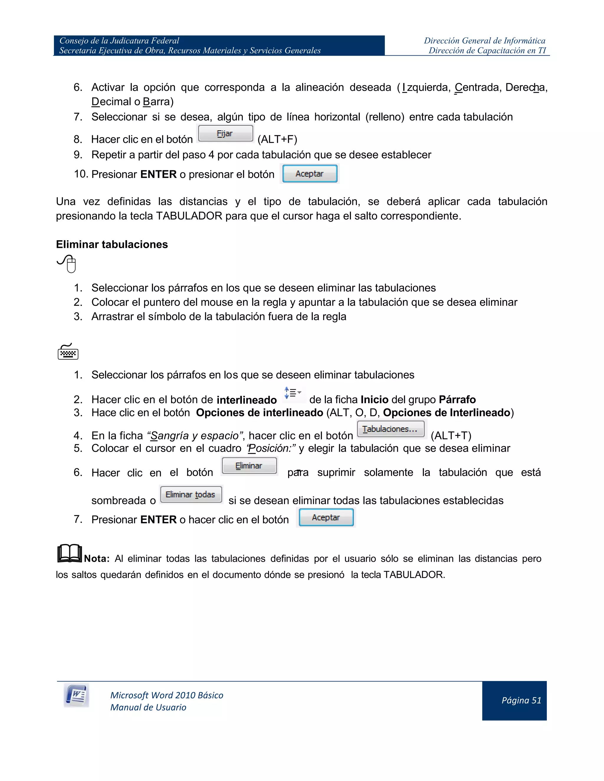 Consejo de la Judicatura Federal
Secretaría Ejecutiva de Obra, Recursos Materiales y Servicios Generales
Dirección General de Informática
Dirección de Capacitación en TI
Microsoft Word 2010 Básico
Manual de Usuario
Página 51
6. Activar la opción que corresponda a la alineación deseada ( I zquierda, Centrada, Derecha,
Decimal o Barra)
7. Seleccionar si se desea, algún tipo de línea horizontal (relleno) entre cada tabulación
8. Hacer clic en el botón (ALT+F)
9. Repetir a partir del paso 4 por cada tabulación que se desee establecer
10. Presionar ENTER o presionar el botón
Una vez definidas las distancias y el tipo de tabulación, se deberá aplicar cada tabulación
presionando la tecla TABULADOR para que el cursor haga el salto correspondiente.
Eliminar tabulaciones

1. Seleccionar los párrafos en los que se deseen eliminar las tabulaciones
2. Colocar el puntero del mouse en la regla y apuntar a la tabulación que se desea eliminar
3. Arrastrar el símbolo de la tabulación fuera de la regla

1. Seleccionar los párrafos en los que se deseen eliminar tabulaciones
2. Hacer clic en el botón de interlineado de la ficha Inicio del grupo Párrafo
3. Hace clic en el botón Opciones de interlineado (ALT, O, D, Opciones de Interlineado)
4. En la ficha “Sangría y espacio”, hacer clic en el botón (ALT+T)
5. Colocar el cursor en el cuadro “Posición:” y elegir la tabulación que se desea eliminar
6. Hacer clic en el botón para suprimir solamente la tabulación que está
sombreada o si se desean eliminar todas las tabulaciones establecidas
7. Presionar ENTER o hacer clic en el botón
Nota: Al eliminar todas las tabulaciones definidas por el usuario sólo se eliminan las distancias pero
los saltos quedarán definidos en el documento dónde se presionó la tecla TABULADOR.
 
