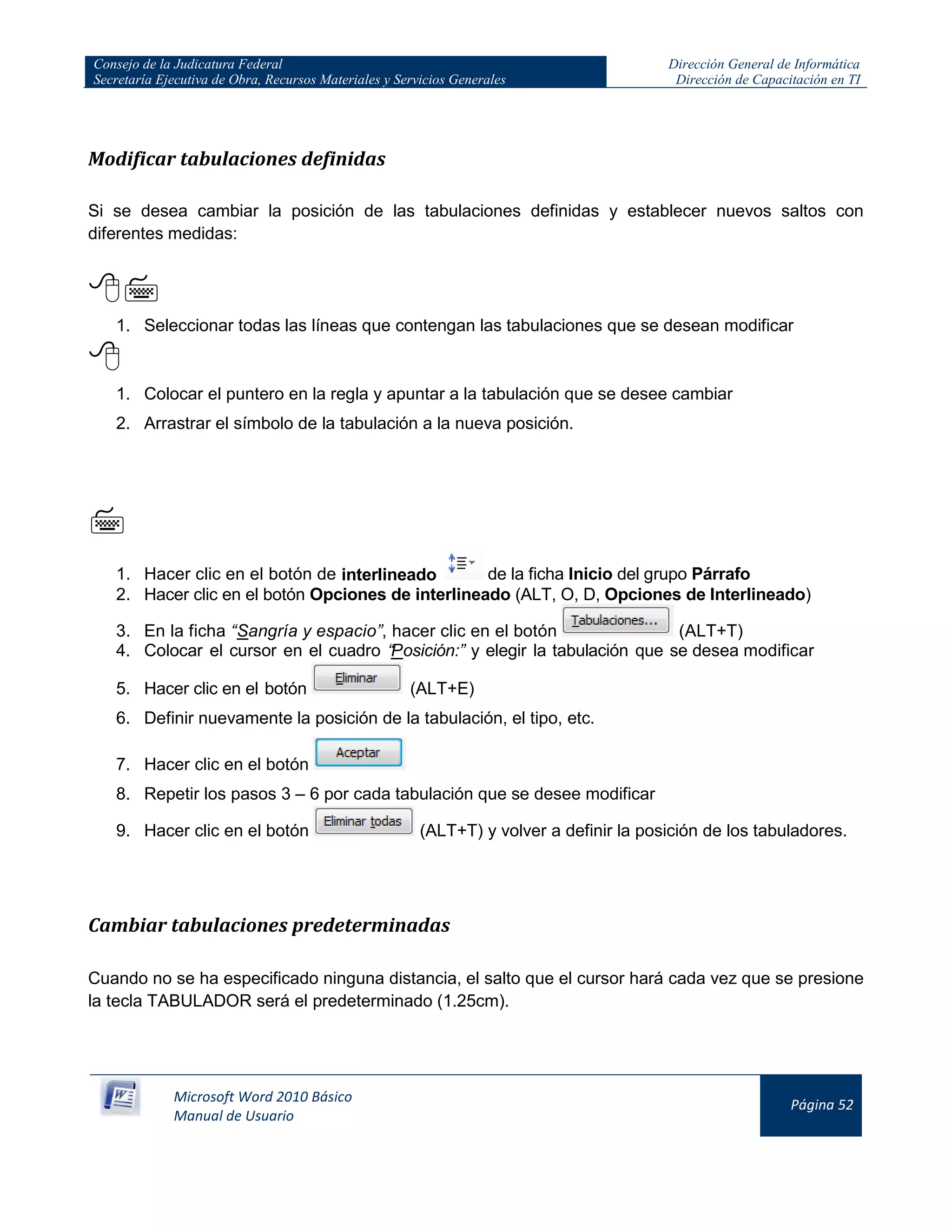 Consejo de la Judicatura Federal
Secretaría Ejecutiva de Obra, Recursos Materiales y Servicios Generales
Dirección General de Informática
Dirección de Capacitación en TI
Microsoft Word 2010 Básico
Manual de Usuario
Página 52
Modificar tabulaciones definidas
Si se desea cambiar la posición de las tabulaciones definidas y establecer nuevos saltos con
diferentes medidas:

1. Seleccionar todas las líneas que contengan las tabulaciones que se desean modificar

1. Colocar el puntero en la regla y apuntar a la tabulación que se desee cambiar
2. Arrastrar el símbolo de la tabulación a la nueva posición.

1. Hacer clic en el botón de interlineado de la ficha Inicio del grupo Párrafo
2. Hacer clic en el botón Opciones de interlineado (ALT, O, D, Opciones de Interlineado)
3. En la ficha “Sangría y espacio”, hacer clic en el botón (ALT+T)
4. Colocar el cursor en el cuadro “Posición:” y elegir la tabulación que se desea modificar
5. Hacer clic en el botón (ALT+E)
6. Definir nuevamente la posición de la tabulación, el tipo, etc.
7. Hacer clic en el botón
8. Repetir los pasos 3 – 6 por cada tabulación que se desee modificar
9. Hacer clic en el botón (ALT+T) y volver a definir la posición de los tabuladores.
Cambiar tabulaciones predeterminadas
Cuando no se ha especificado ninguna distancia, el salto que el cursor hará cada vez que se presione
la tecla TABULADOR será el predeterminado (1.25cm).
 