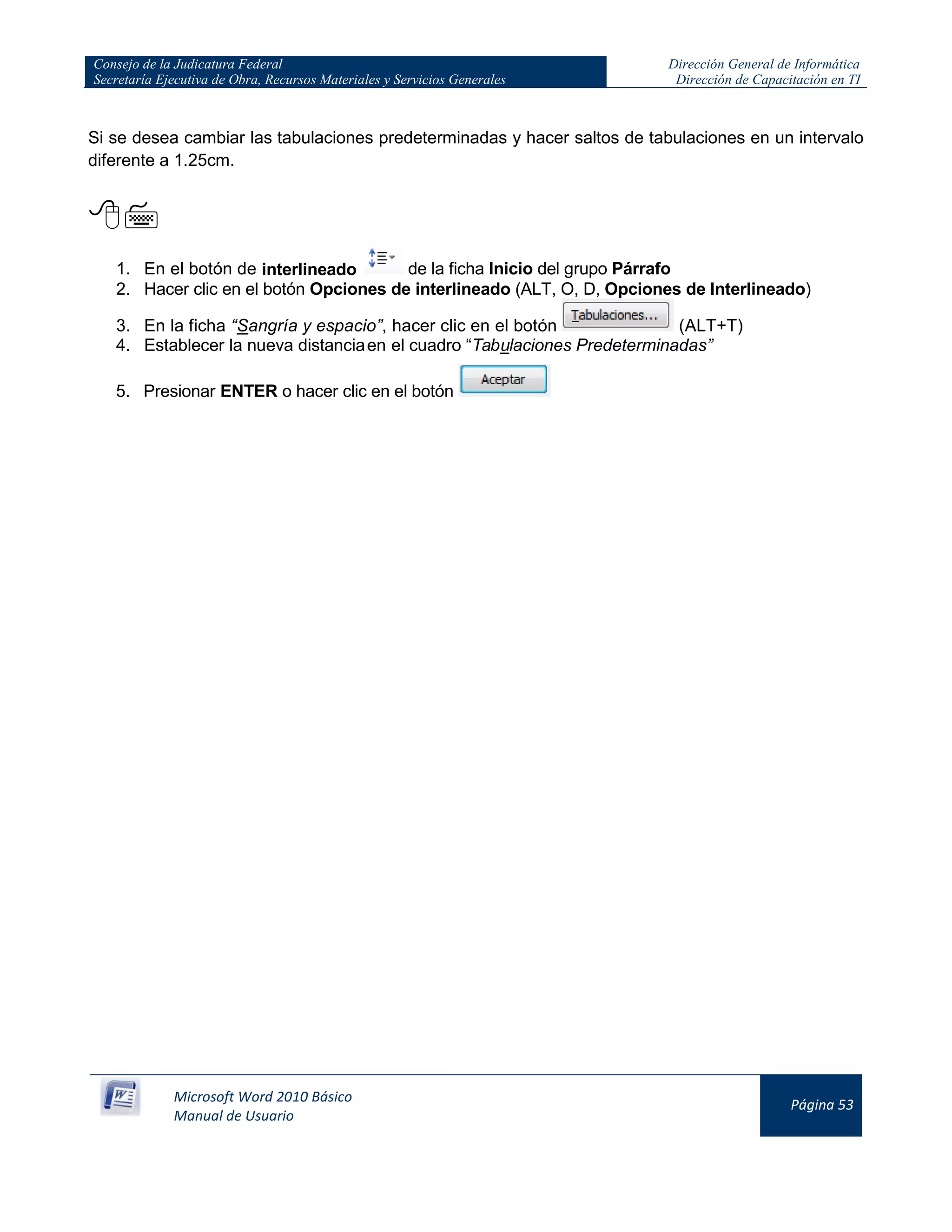 Consejo de la Judicatura Federal
Secretaría Ejecutiva de Obra, Recursos Materiales y Servicios Generales
Dirección General de Informática
Dirección de Capacitación en TI
Microsoft Word 2010 Básico
Manual de Usuario
Página 53
Si se desea cambiar las tabulaciones predeterminadas y hacer saltos de tabulaciones en un intervalo
diferente a 1.25cm.

1. En el botón de interlineado de la ficha Inicio del grupo Párrafo
2. Hacer clic en el botón Opciones de interlineado (ALT, O, D, Opciones de Interlineado)
3. En la ficha “Sangría y espacio”, hacer clic en el botón (ALT+T)
4. Establecer la nueva distanciaen el cuadro “Tabulaciones Predeterminadas”
5. Presionar ENTER o hacer clic en el botón
 
