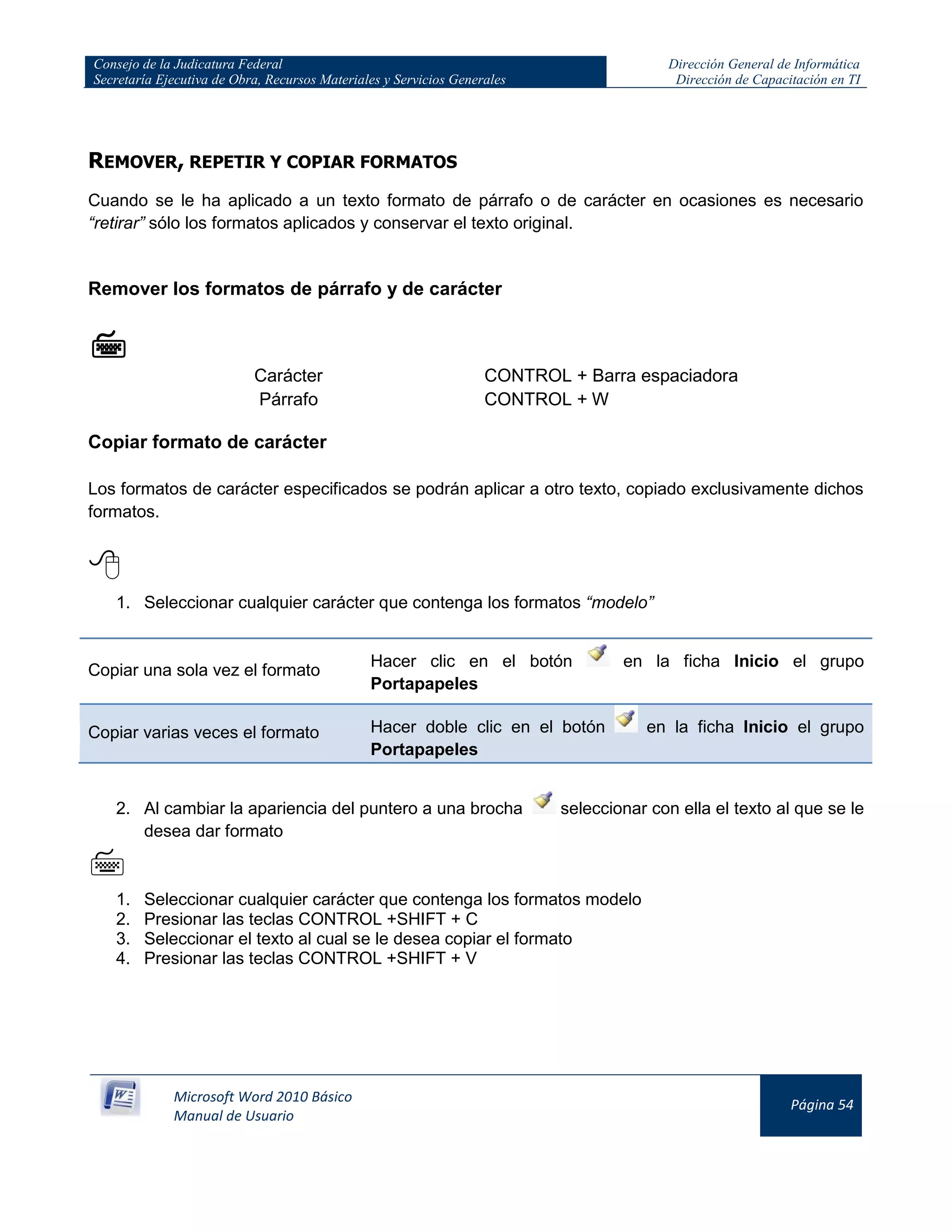 Consejo de la Judicatura Federal
Secretaría Ejecutiva de Obra, Recursos Materiales y Servicios Generales
Dirección General de Informática
Dirección de Capacitación en TI
Microsoft Word 2010 Básico
Manual de Usuario
Página 54
REMOVER, REPETIR Y COPIAR FORMATOS
Cuando se le ha aplicado a un texto formato de párrafo o de carácter en ocasiones es necesario
“retirar” sólo los formatos aplicados y conservar el texto original.
Remover los formatos de párrafo y de carácter

Carácter CONTROL + Barra espaciadora
Párrafo CONTROL + W
Copiar formato de carácter
Los formatos de carácter especificados se podrán aplicar a otro texto, copiado exclusivamente dichos
formatos.

1. Seleccionar cualquier carácter que contenga los formatos “modelo”
Copiar una sola vez el formato
Hacer clic en el botón en la ficha Inicio el grupo
Portapapeles
Copiar varias veces el formato Hacer doble clic en el botón en la ficha Inicio el grupo
Portapapeles
2. Al cambiar la apariencia del puntero a una brocha seleccionar con ella el texto al que se le
desea dar formato

1. Seleccionar cualquier carácter que contenga los formatos modelo
2. Presionar las teclas CONTROL +SHIFT + C
3. Seleccionar el texto al cual se le desea copiar el formato
4. Presionar las teclas CONTROL +SHIFT + V
 