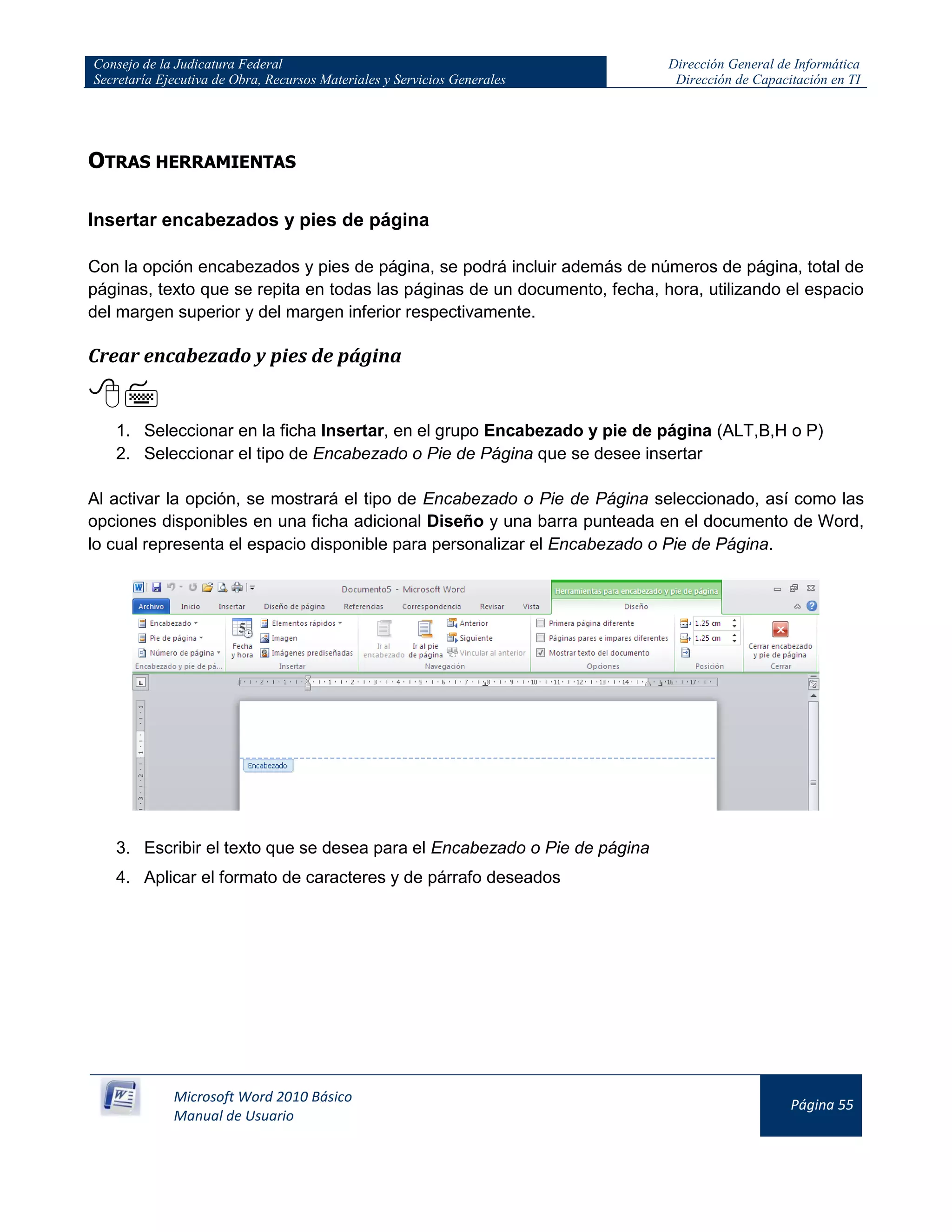 Consejo de la Judicatura Federal
Secretaría Ejecutiva de Obra, Recursos Materiales y Servicios Generales
Dirección General de Informática
Dirección de Capacitación en TI
Microsoft Word 2010 Básico
Manual de Usuario
Página 55
OTRAS HERRAMIENTAS
Insertar encabezados y pies de página
Con la opción encabezados y pies de página, se podrá incluir además de números de página, total de
páginas, texto que se repita en todas las páginas de un documento, fecha, hora, utilizando el espacio
del margen superior y del margen inferior respectivamente.
Crear encabezado y pies de página

1. Seleccionar en la ficha Insertar, en el grupo Encabezado y pie de página (ALT,B,H o P)
2. Seleccionar el tipo de Encabezado o Pie de Página que se desee insertar
Al activar la opción, se mostrará el tipo de Encabezado o Pie de Página seleccionado, así como las
opciones disponibles en una ficha adicional Diseño y una barra punteada en el documento de Word,
lo cual representa el espacio disponible para personalizar el Encabezado o Pie de Página.
3. Escribir el texto que se desea para el Encabezado o Pie de página
4. Aplicar el formato de caracteres y de párrafo deseados
 