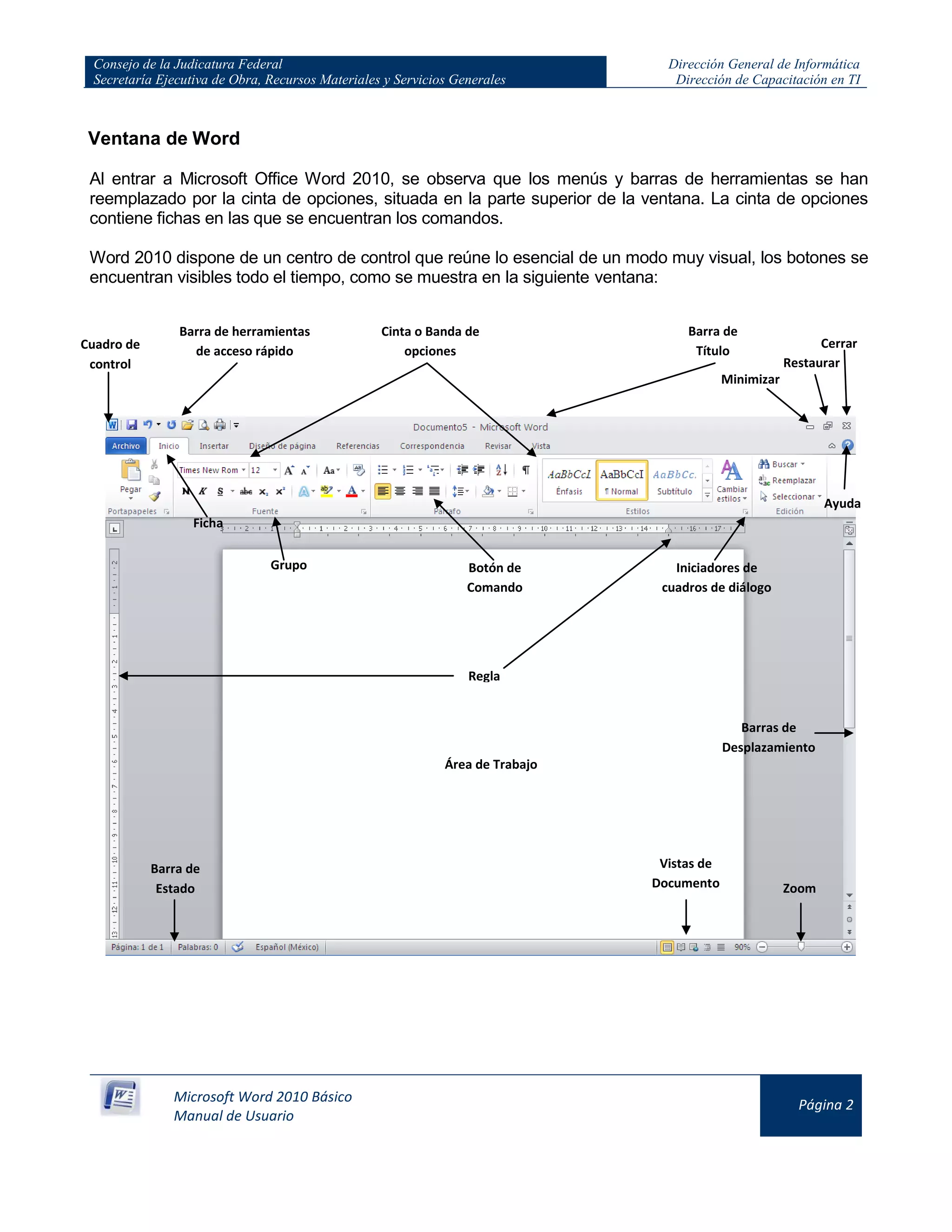 Consejo de la Judicatura Federal
Secretaría Ejecutiva de Obra, Recursos Materiales y Servicios Generales
Dirección General de Informática
Dirección de Capacitación en TI
Microsoft Word 2010 Básico
Manual de Usuario
Página 2
Ventana de Word
Al entrar a Microsoft Office Word 2010, se observa que los menús y barras de herramientas se han
reemplazado por la cinta de opciones, situada en la parte superior de la ventana. La cinta de opciones
contiene fichas en las que se encuentran los comandos.
Word 2010 dispone de un centro de control que reúne lo esencial de un modo muy visual, los botones se
encuentran visibles todo el tiempo, como se muestra en la siguiente ventana:
Barra de
Título
Barra de herramientas
de acceso rápido
Cinta o Banda de
opciones
Grupo Botón de
Comando
Cuadro de
control
Ficha
Iniciadores de
cuadros de diálogo
Barra de
Estado
Vistas de
Documento
Barras de
Desplazamiento
Zoom
Regla
Ayuda
Área de Trabajo
Minimizar
Restaurar
Cerrar
 