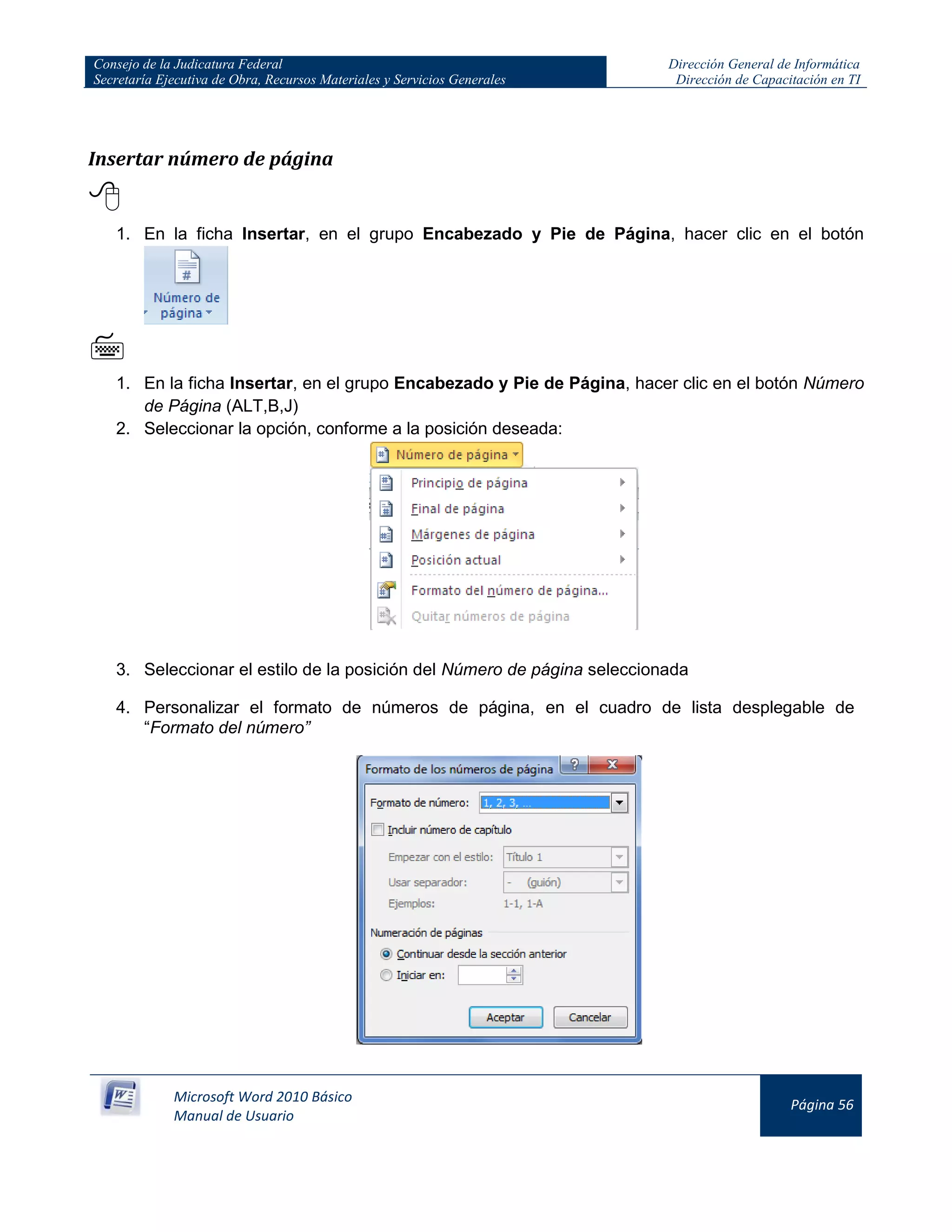 Consejo de la Judicatura Federal
Secretaría Ejecutiva de Obra, Recursos Materiales y Servicios Generales
Dirección General de Informática
Dirección de Capacitación en TI
Microsoft Word 2010 Básico
Manual de Usuario
Página 56
Insertar número de página

1. En la ficha Insertar, en el grupo Encabezado y Pie de Página, hacer clic en el botón

1. En la ficha Insertar, en el grupo Encabezado y Pie de Página, hacer clic en el botón Número
de Página (ALT,B,J)
2. Seleccionar la opción, conforme a la posición deseada:
3. Seleccionar el estilo de la posición del Número de página seleccionada
4. Personalizar el formato de números de página, en el cuadro de lista desplegable de
“Formato del número”
 