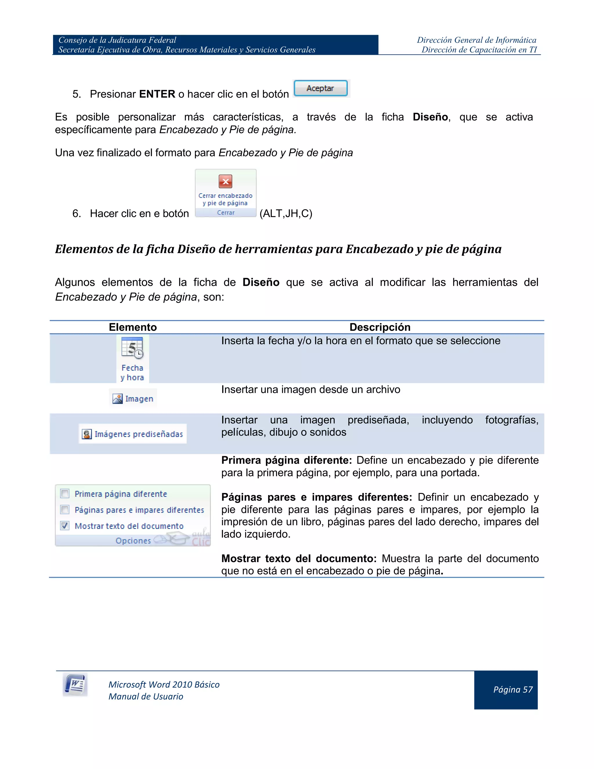 Consejo de la Judicatura Federal
Secretaría Ejecutiva de Obra, Recursos Materiales y Servicios Generales
Dirección General de Informática
Dirección de Capacitación en TI
Microsoft Word 2010 Básico
Manual de Usuario
Página 57
5. Presionar ENTER o hacer clic en el botón
Es posible personalizar más características, a través de la ficha Diseño, que se activa
específicamente para Encabezado y Pie de página.
Una vez finalizado el formato para Encabezado y Pie de página
6. Hacer clic en e botón (ALT,JH,C)
Elementos de la ficha Diseño de herramientas para Encabezado y pie de página
Algunos elementos de la ficha de Diseño que se activa al modificar las herramientas del
Encabezado y Pie de página, son:
Elemento Descripción
Inserta la fecha y/o la hora en el formato que se seleccione
Insertar una imagen desde un archivo
Insertar una imagen prediseñada, incluyendo fotografías,
películas, dibujo o sonidos
Primera página diferente: Define un encabezado y pie diferente
para la primera página, por ejemplo, para una portada.
Páginas pares e impares diferentes: Definir un encabezado y
pie diferente para las páginas pares e impares, por ejemplo la
impresión de un libro, páginas pares del lado derecho, impares del
lado izquierdo.
Mostrar texto del documento: Muestra la parte del documento
que no está en el encabezado o pie de página.
 