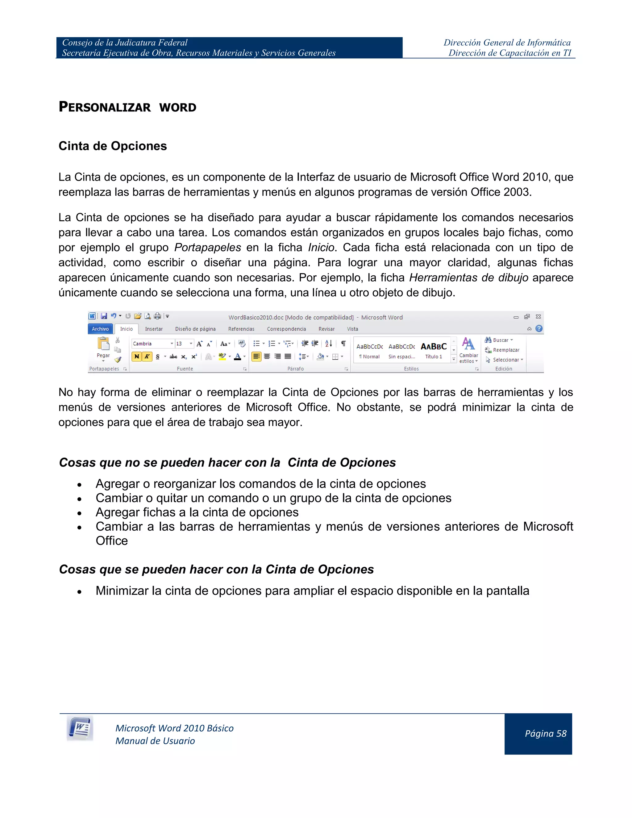 Consejo de la Judicatura Federal
Secretaría Ejecutiva de Obra, Recursos Materiales y Servicios Generales
Dirección General de Informática
Dirección de Capacitación en TI
Microsoft Word 2010 Básico
Manual de Usuario
Página 58
PERSONALIZAR WORD
Cinta de Opciones
La Cinta de opciones, es un componente de la Interfaz de usuario de Microsoft Office Word 2010, que
reemplaza las barras de herramientas y menús en algunos programas de versión Office 2003.
La Cinta de opciones se ha diseñado para ayudar a buscar rápidamente los comandos necesarios
para llevar a cabo una tarea. Los comandos están organizados en grupos locales bajo fichas, como
por ejemplo el grupo Portapapeles en la ficha Inicio. Cada ficha está relacionada con un tipo de
actividad, como escribir o diseñar una página. Para lograr una mayor claridad, algunas fichas
aparecen únicamente cuando son necesarias. Por ejemplo, la ficha Herramientas de dibujo aparece
únicamente cuando se selecciona una forma, una línea u otro objeto de dibujo.
No hay forma de eliminar o reemplazar la Cinta de Opciones por las barras de herramientas y los
menús de versiones anteriores de Microsoft Office. No obstante, se podrá minimizar la cinta de
opciones para que el área de trabajo sea mayor.
Cosas que no se pueden hacer con la Cinta de Opciones
Agregar o reorganizar los comandos de la cinta de opciones
Cambiar o quitar un comando o un grupo de la cinta de opciones
Agregar fichas a la cinta de opciones
Cambiar a las barras de herramientas y menús de versiones anteriores de Microsoft
Office
Cosas que se pueden hacer con la Cinta de Opciones
Minimizar la cinta de opciones para ampliar el espacio disponible en la pantalla
 