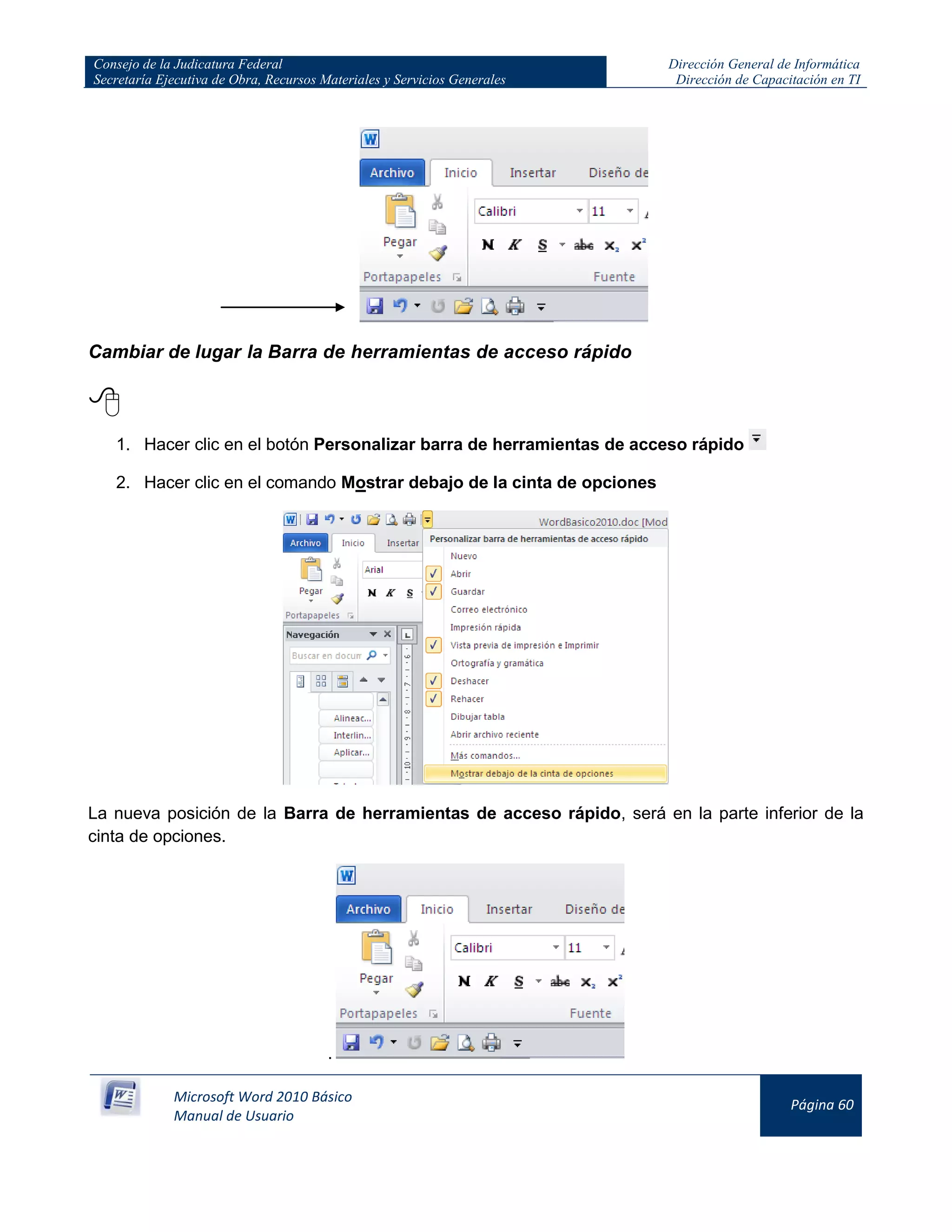 Consejo de la Judicatura Federal
Secretaría Ejecutiva de Obra, Recursos Materiales y Servicios Generales
Dirección General de Informática
Dirección de Capacitación en TI
Microsoft Word 2010 Básico
Manual de Usuario
Página 60
Cambiar de lugar la Barra de herramientas de acceso rápido

1. Hacer clic en el botón Personalizar barra de herramientas de acceso rápido
2. Hacer clic en el comando Mostrar debajo de la cinta de opciones
La nueva posición de la Barra de herramientas de acceso rápido, será en la parte inferior de la
cinta de opciones.
.
 