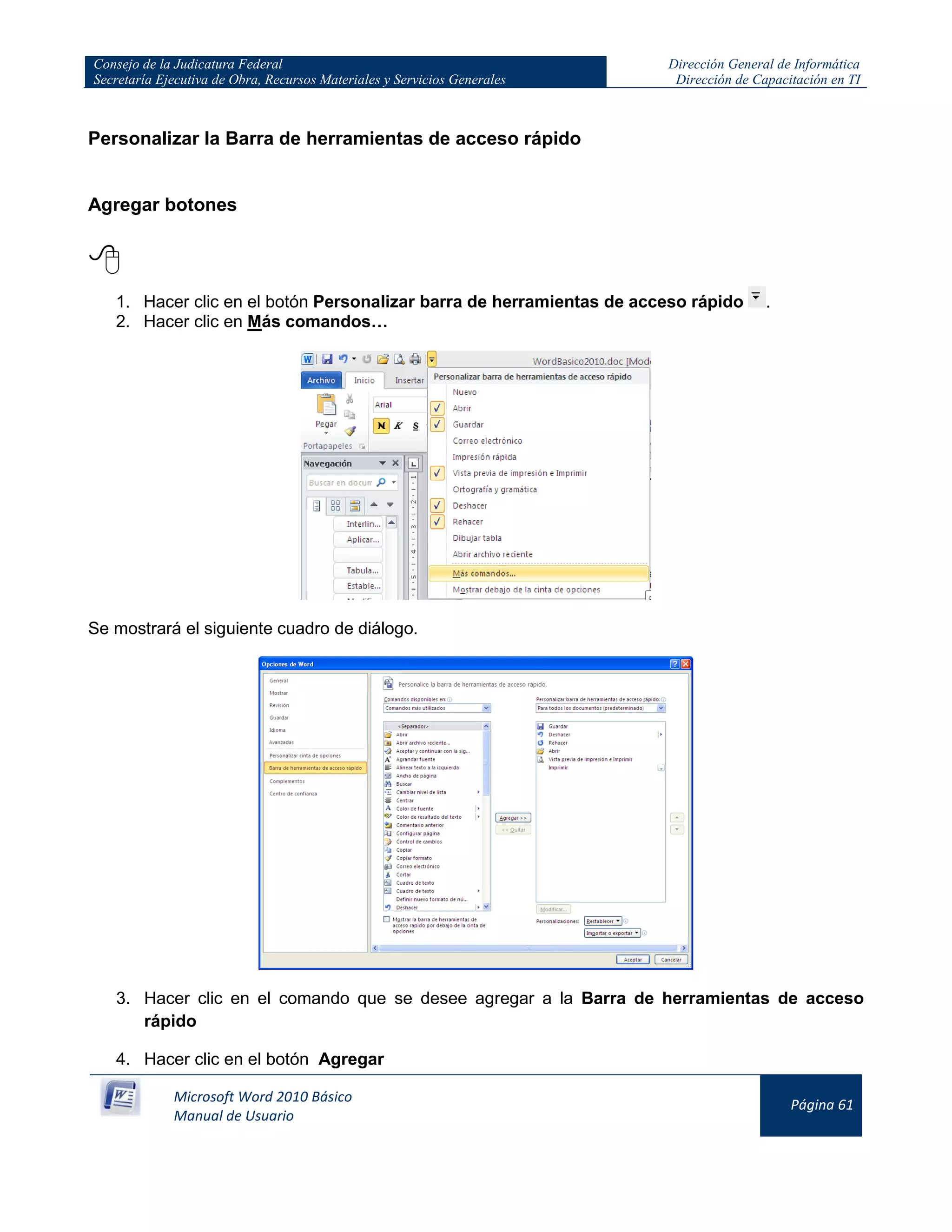 Consejo de la Judicatura Federal
Secretaría Ejecutiva de Obra, Recursos Materiales y Servicios Generales
Dirección General de Informática
Dirección de Capacitación en TI
Microsoft Word 2010 Básico
Manual de Usuario
Página 61
Personalizar la Barra de herramientas de acceso rápido
Agregar botones

1. Hacer clic en el botón Personalizar barra de herramientas de acceso rápido .
2. Hacer clic en Más comandos…
Se mostrará el siguiente cuadro de diálogo.
3. Hacer clic en el comando que se desee agregar a la Barra de herramientas de acceso
rápido
4. Hacer clic en el botón Agregar
 