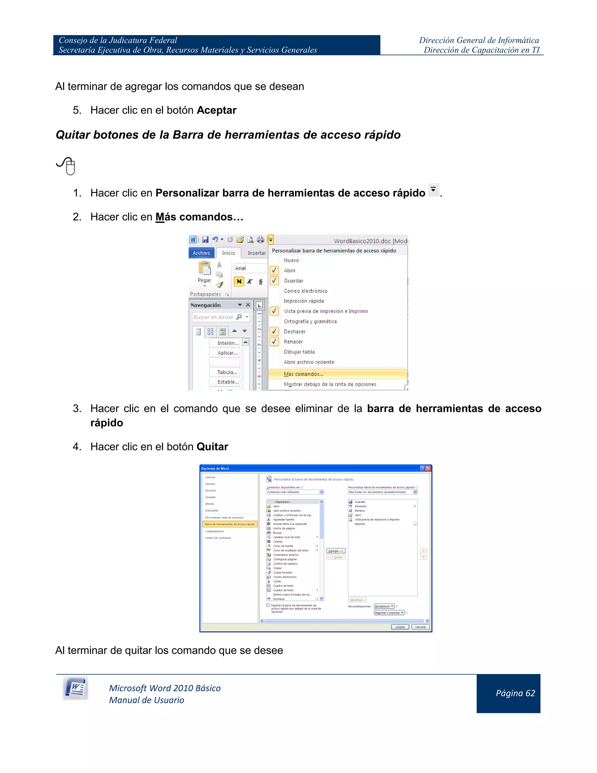 Consejo de la Judicatura Federal
Secretaría Ejecutiva de Obra, Recursos Materiales y Servicios Generales
Dirección General de Informática
Dirección de Capacitación en TI
Microsoft Word 2010 Básico
Manual de Usuario
Página 62
Al terminar de agregar los comandos que se desean
5. Hacer clic en el botón Aceptar
Quitar botones de la Barra de herramientas de acceso rápido

1. Hacer clic en Personalizar barra de herramientas de acceso rápido .
2. Hacer clic en Más comandos…
3. Hacer clic en el comando que se desee eliminar de la barra de herramientas de acceso
rápido
4. Hacer clic en el botón Quitar
Al terminar de quitar los comando que se desee
 