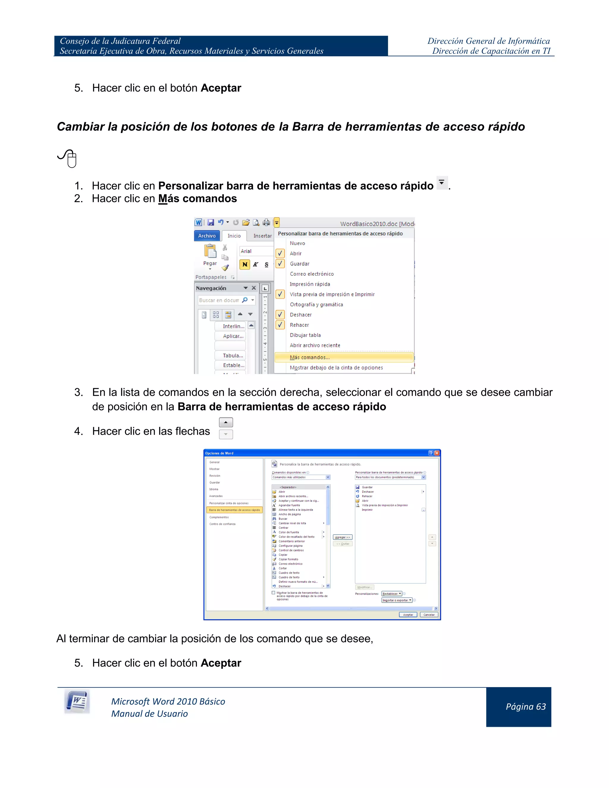 Consejo de la Judicatura Federal
Secretaría Ejecutiva de Obra, Recursos Materiales y Servicios Generales
Dirección General de Informática
Dirección de Capacitación en TI
Microsoft Word 2010 Básico
Manual de Usuario
Página 63
5. Hacer clic en el botón Aceptar
Cambiar la posición de los botones de la Barra de herramientas de acceso rápido

1. Hacer clic en Personalizar barra de herramientas de acceso rápido .
2. Hacer clic en Más comandos
3. En la lista de comandos en la sección derecha, seleccionar el comando que se desee cambiar
de posición en la Barra de herramientas de acceso rápido
4. Hacer clic en las flechas
Al terminar de cambiar la posición de los comando que se desee,
5. Hacer clic en el botón Aceptar
 