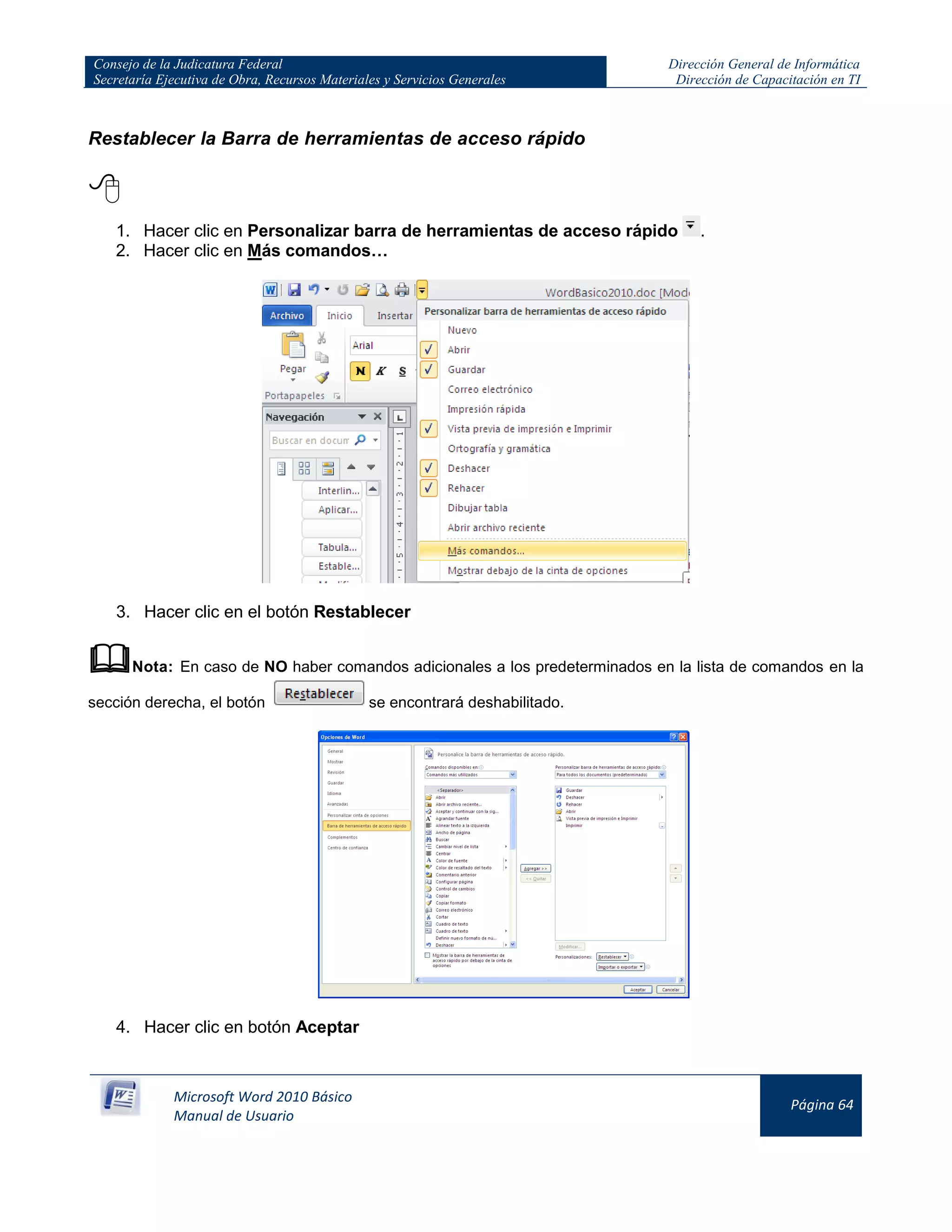 Consejo de la Judicatura Federal
Secretaría Ejecutiva de Obra, Recursos Materiales y Servicios Generales
Dirección General de Informática
Dirección de Capacitación en TI
Microsoft Word 2010 Básico
Manual de Usuario
Página 64
Restablecer la Barra de herramientas de acceso rápido

1. Hacer clic en Personalizar barra de herramientas de acceso rápido .
2. Hacer clic en Más comandos…
3. Hacer clic en el botón Restablecer
Nota: En caso de NO haber comandos adicionales a los predeterminados en la lista de comandos en la
sección derecha, el botón se encontrará deshabilitado.
4. Hacer clic en botón Aceptar
 