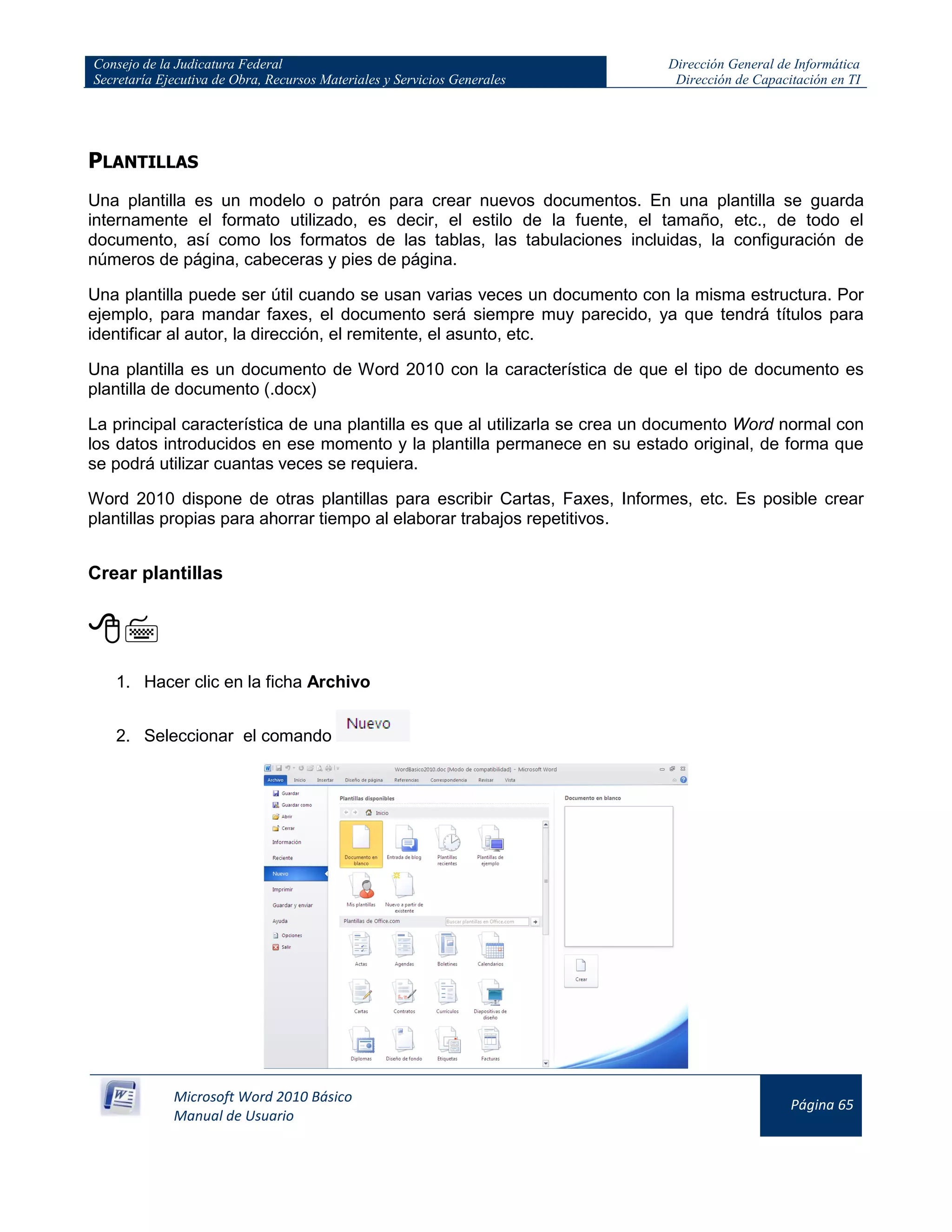 Consejo de la Judicatura Federal
Secretaría Ejecutiva de Obra, Recursos Materiales y Servicios Generales
Dirección General de Informática
Dirección de Capacitación en TI
Microsoft Word 2010 Básico
Manual de Usuario
Página 65
PLANTILLAS
Una plantilla es un modelo o patrón para crear nuevos documentos. En una plantilla se guarda
internamente el formato utilizado, es decir, el estilo de la fuente, el tamaño, etc., de todo el
documento, así como los formatos de las tablas, las tabulaciones incluidas, la configuración de
números de página, cabeceras y pies de página.
Una plantilla puede ser útil cuando se usan varias veces un documento con la misma estructura. Por
ejemplo, para mandar faxes, el documento será siempre muy parecido, ya que tendrá títulos para
identificar al autor, la dirección, el remitente, el asunto, etc.
Una plantilla es un documento de Word 2010 con la característica de que el tipo de documento es
plantilla de documento (.docx)
La principal característica de una plantilla es que al utilizarla se crea un documento Word normal con
los datos introducidos en ese momento y la plantilla permanece en su estado original, de forma que
se podrá utilizar cuantas veces se requiera.
Word 2010 dispone de otras plantillas para escribir Cartas, Faxes, Informes, etc. Es posible crear
plantillas propias para ahorrar tiempo al elaborar trabajos repetitivos.
Crear plantillas

1. Hacer clic en la ficha Archivo
2. Seleccionar el comando
 