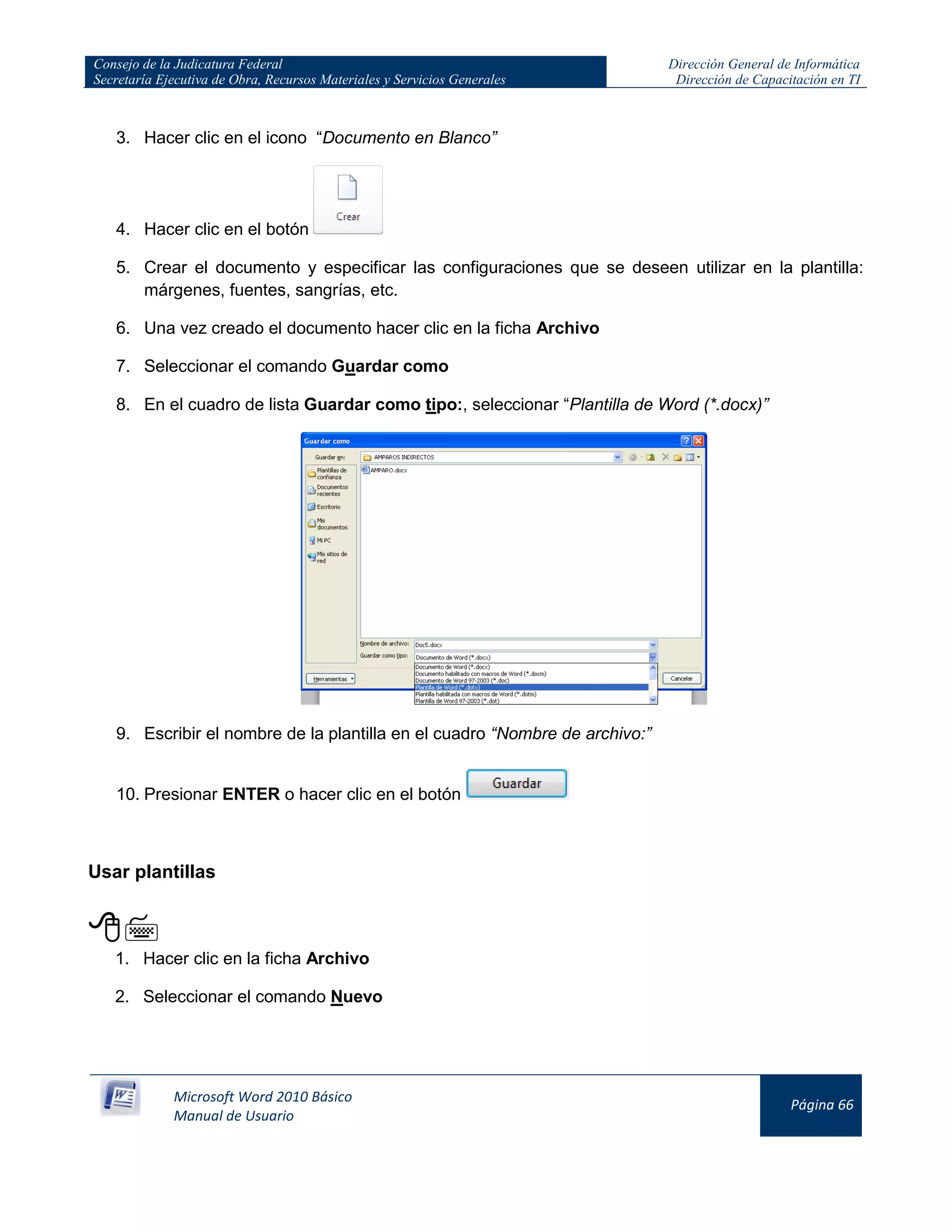 Consejo de la Judicatura Federal
Secretaría Ejecutiva de Obra, Recursos Materiales y Servicios Generales
Dirección General de Informática
Dirección de Capacitación en TI
Microsoft Word 2010 Básico
Manual de Usuario
Página 66
3. Hacer clic en el icono “Documento en Blanco”
4. Hacer clic en el botón
5. Crear el documento y especificar las configuraciones que se deseen utilizar en la plantilla:
márgenes, fuentes, sangrías, etc.
6. Una vez creado el documento hacer clic en la ficha Archivo
7. Seleccionar el comando Guardar como
8. En el cuadro de lista Guardar como tipo:, seleccionar “Plantilla de Word (*.docx)”
9. Escribir el nombre de la plantilla en el cuadro “Nombre de archivo:”
10. Presionar ENTER o hacer clic en el botón
Usar plantillas

1. Hacer clic en la ficha Archivo
2. Seleccionar el comando Nuevo
 