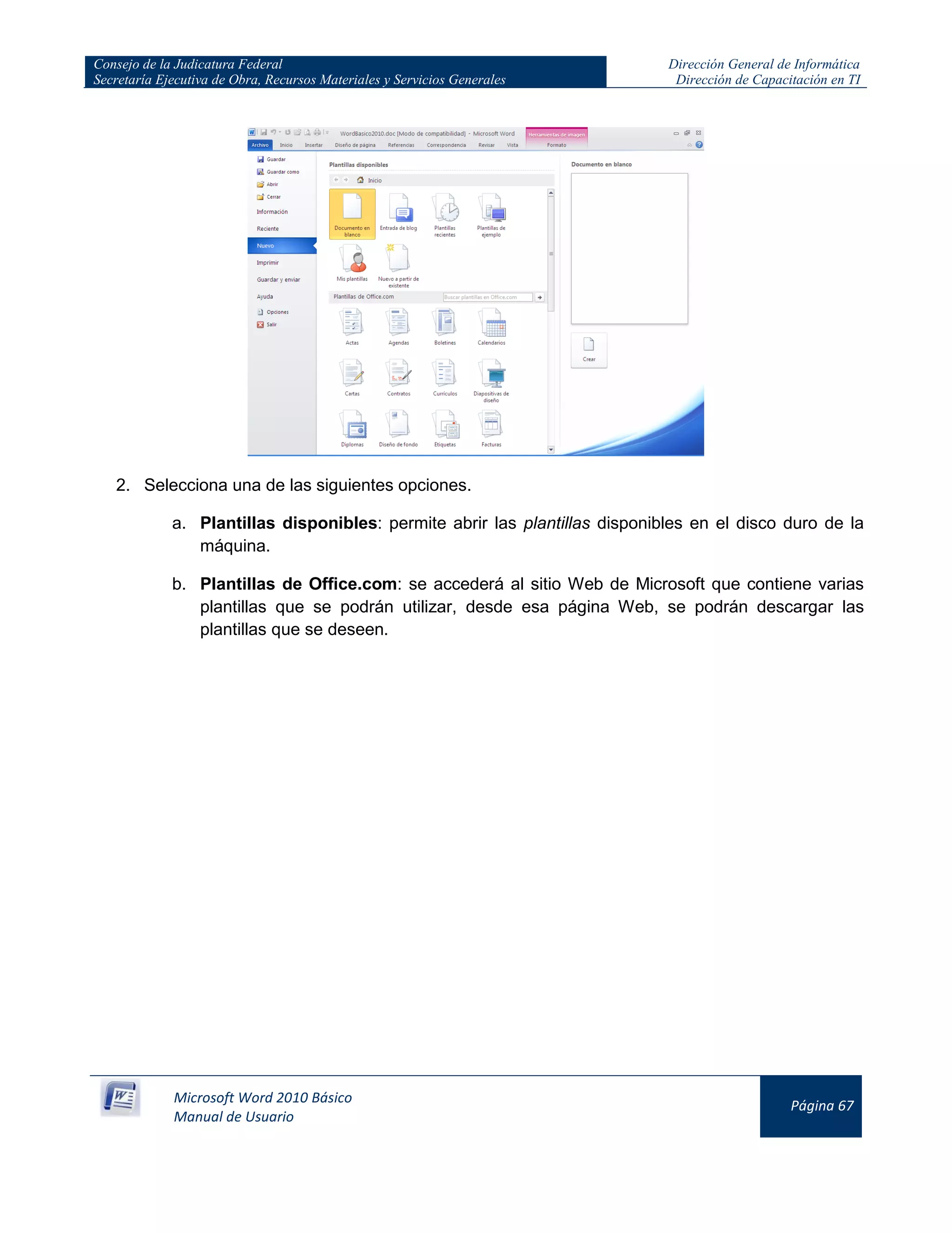 Consejo de la Judicatura Federal
Secretaría Ejecutiva de Obra, Recursos Materiales y Servicios Generales
Dirección General de Informática
Dirección de Capacitación en TI
Microsoft Word 2010 Básico
Manual de Usuario
Página 67
2. Selecciona una de las siguientes opciones.
a. Plantillas disponibles: permite abrir las plantillas disponibles en el disco duro de la
máquina.
b. Plantillas de Office.com: se accederá al sitio Web de Microsoft que contiene varias
plantillas que se podrán utilizar, desde esa página Web, se podrán descargar las
plantillas que se deseen.
 