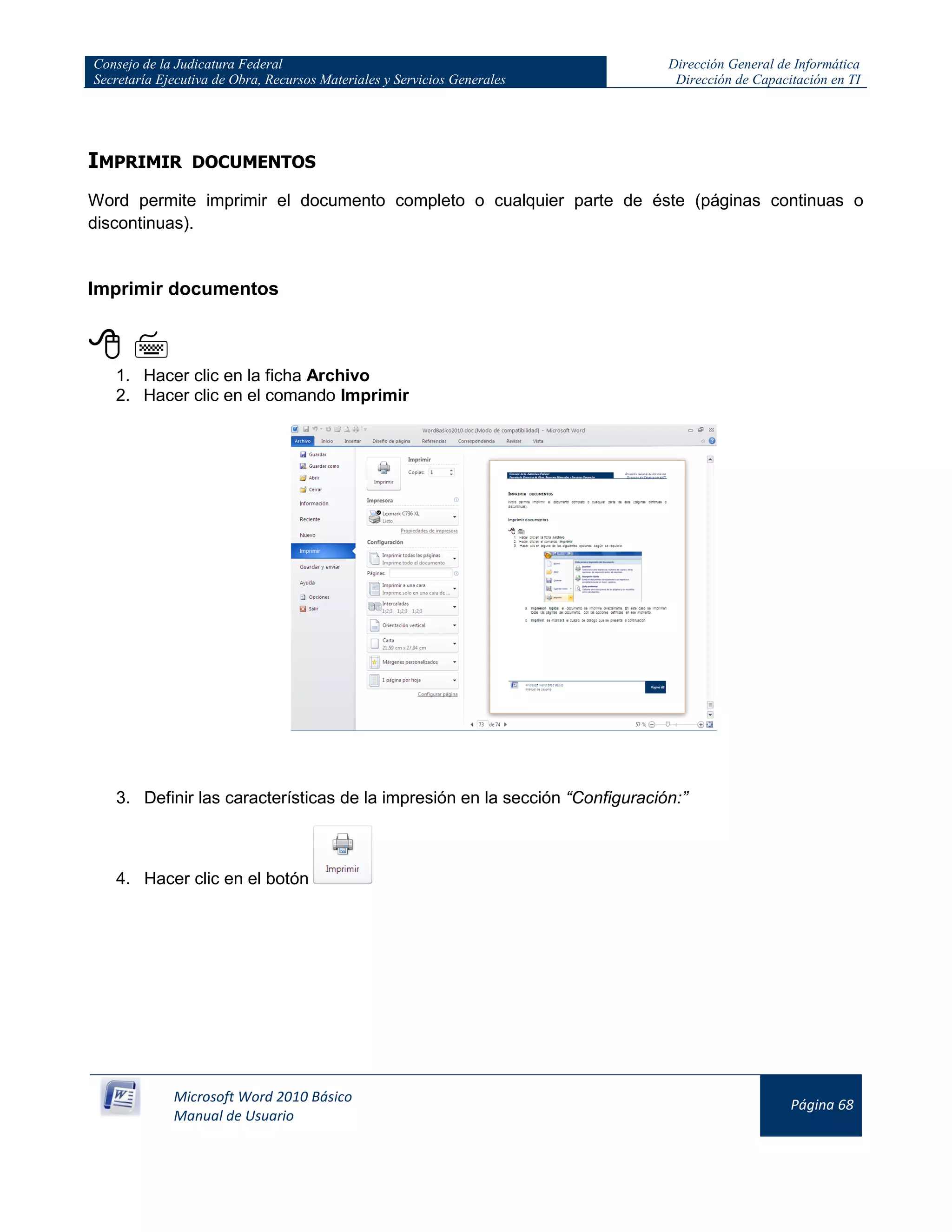 Consejo de la Judicatura Federal
Secretaría Ejecutiva de Obra, Recursos Materiales y Servicios Generales
Dirección General de Informática
Dirección de Capacitación en TI
Microsoft Word 2010 Básico
Manual de Usuario
Página 68
IMPRIMIR DOCUMENTOS
Word permite imprimir el documento completo o cualquier parte de éste (páginas continuas o
discontinuas).
Imprimir documentos
 
1. Hacer clic en la ficha Archivo
2. Hacer clic en el comando Imprimir
3. Definir las características de la impresión en la sección “Configuración:”
4. Hacer clic en el botón
 