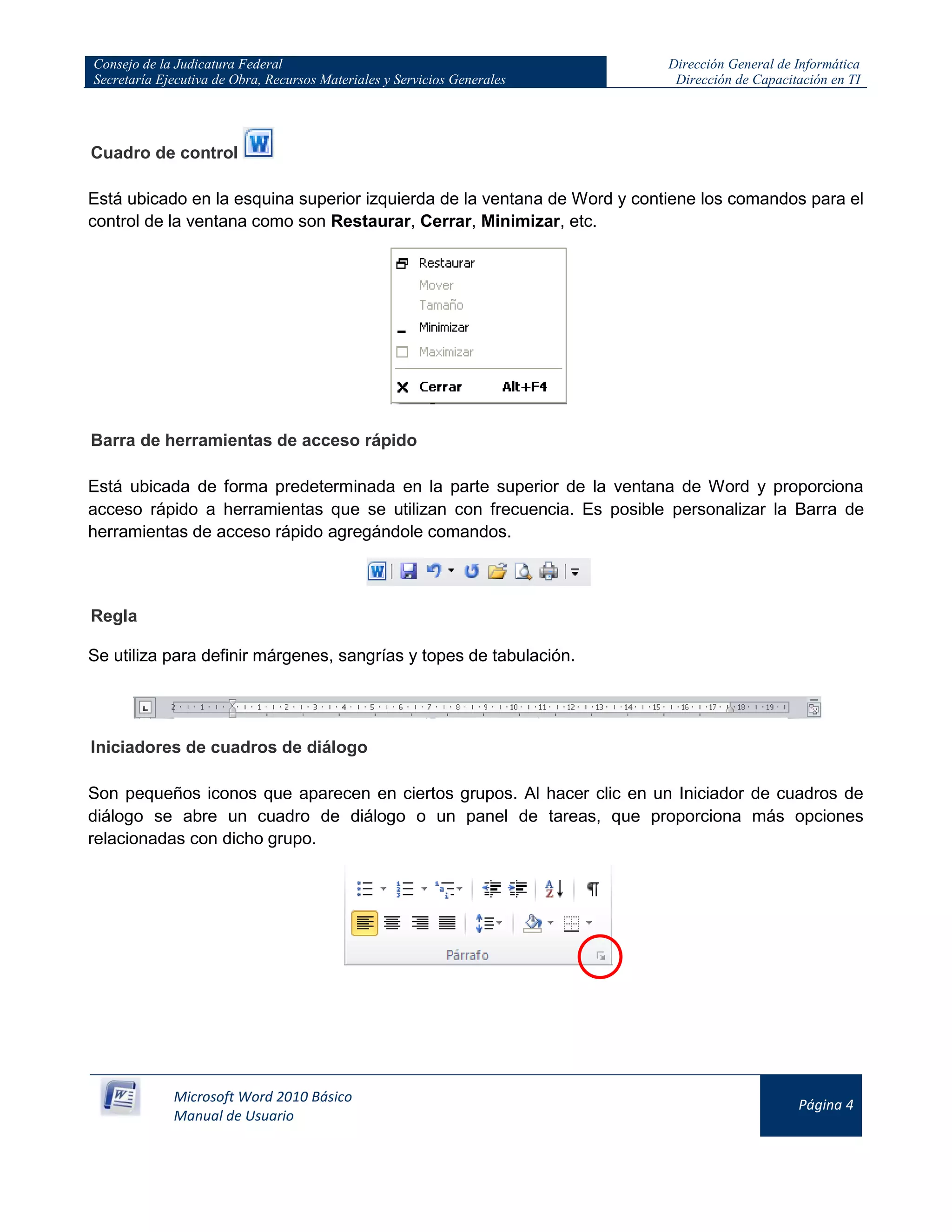 Consejo de la Judicatura Federal
Secretaría Ejecutiva de Obra, Recursos Materiales y Servicios Generales
Dirección General de Informática
Dirección de Capacitación en TI
Microsoft Word 2010 Básico
Manual de Usuario
Página 4
Cuadro de control
Está ubicado en la esquina superior izquierda de la ventana de Word y contiene los comandos para el
control de la ventana como son Restaurar, Cerrar, Minimizar, etc.
Barra de herramientas de acceso rápido
Está ubicada de forma predeterminada en la parte superior de la ventana de Word y proporciona
acceso rápido a herramientas que se utilizan con frecuencia. Es posible personalizar la Barra de
herramientas de acceso rápido agregándole comandos.
Regla
Se utiliza para definir márgenes, sangrías y topes de tabulación.
Iniciadores de cuadros de diálogo
Son pequeños iconos que aparecen en ciertos grupos. Al hacer clic en un Iniciador de cuadros de
diálogo se abre un cuadro de diálogo o un panel de tareas, que proporciona más opciones
relacionadas con dicho grupo.
 