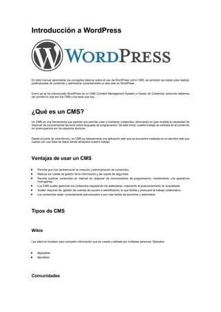 Introducción a WordPress
En este manual aprenderás los conceptos básicos sobre el uso de WordPress como CMS, se sentarán las bases para realizar
publicaciones de contenido y administrar correctamente un sitio web en WordPress.
Como ya se ha mencionado WordPress es un CMS (Content Management System) o Gestor de Contenido, entonces debemos
ver primero lo que son los CMS y los tipos que hay.
¿Qué es un CMS?
Un CMS es una herramienta que permite que permite crear y mantener contenidos, eliminando en gran medida la necesidad de
disponer de conocimientos técnicos sobre lenguajes de programación. De este modo, nuestro trabajo se centrará en el contenido
sin preocuparnos por los aspectos técnicos.
Desde el punto de vista técnico, un CMS es básicamente una aplicación web que se encuentra instalada en un servidor web que
cuenta con una base de datos donde almacena nuestro trabajo.
Ventajas de usar un CMS
 Permite que nos centremos en la creación y administración de contenidos.
 Reduce los costes de gestión de la información y las copias de seguridad.
 Permite publicar contenidos en internet sin disponer de conocimientos de programación, manteniendo una apariencia
homogénea.
 Los CMS suelen gestionar los contenidos respetando los estándares, mejorando el posicionamiento en buscadores.
 Suelen disponer de gestión de cuentas de usuario e identificación, lo que facilita y promueve el trabajo colaborativo.
 Los contenidos están correctamente estructurados y son más fáciles de encontrar y administrar.
Tipos de CMS
Wikis
Las wikis se emplean para compartir información que es creada y editada por múltiples personas. Ejemplos:
 MediaWiki
 MoinMoin
Comunidades
 