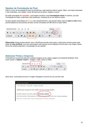 Opções de Formatação de Post
Este é o menu de formatação de texto do WordPress, nele podemos atribuir negrito, itálico, criar listas ordenadas
e não ordenadas, criar citação, mudar alinhamento de textos, imagens e outros.
No botão assinalado em vermelho, você poderá visualizar outras formatações extras do sistema, que são:
Formatação de títulos, sublinhado, texto justificado, mudança de cor em textos e outras.
As duas opções assinaladas em laranja são importantíssimas, pois através desta você irá copiar e colar textos
pré-formatados em documentos de texto normal, formatados em MS Word ou Open Office.
Observação: Esteja sempre atendo, pois o WordPress permite você copiar e colar textos sempre passar pelo
botão de colar do Word, com isso você poderá colar excesso de formatação do Word para o seu artigo e desta
forma isso poderá prejudicar a visualização do seu website.
Adicionar Fotos e Arquivos
O WordPress nos permite adicionar qualquer imagem ao seu artigo e página com bastante facilidade. Para
inserir basta ir a Upload / Inserir » Imagem Vídeo Áudio ou Mídia.
Após clicar, você poderá procurar a imagem desejada e enviar-la ao seu servidor web.
10
 