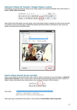 Adicionar Vídeos do Youtube / Google Vídeos e outros
O WordPress nos permite adicionar vídeos ao seu artigo e página com bastante facilidade. Para inserir basta ir a
Inserir / Editar mídia incorporada.
Após colocar clicar será aberta uma nova janela, onde você poderá colocar o endereço do vídeo que se encontra
no youtube ou do seu servidor web. O WordPress também permitirá escolher a dimensão do vídeo, porém por
padrão a dimensão será de 425x350 pixels.
Inserir vídeos através do seu servidor
Caso o vídeo esteja em seu servidor Web, copie o URL do vídeo no momento em que você realizar o upload do
arquivo para o servidor. Enviar o arquivo para o servidor não necessariamente precisa-se inserir o arquivo no
artigo, ou seja, você poderá enviar arquivos para o seu servidor e só copiar o URL do arquivo.
Após copiar siga o procedimento de publicar o vídeo através do Inserir/editar mídia incorporada.
12
 