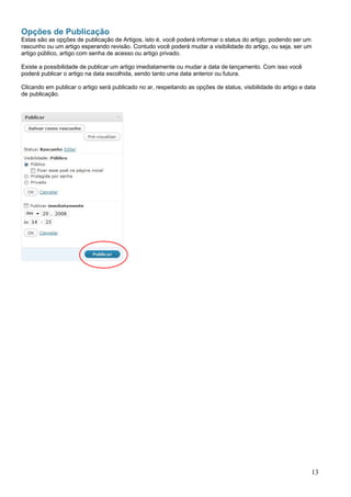 Opções de Publicação
Estas são as opções de publicação de Artigos, isto é, você poderá informar o status do artigo, podendo ser um
rascunho ou um artigo esperando revisão. Contudo você poderá mudar a visibilidade do artigo, ou seja, ser um
artigo público, artigo com senha de acesso ou artigo privado.
Existe a possibilidade de publicar um artigo imediatamente ou mudar a data de lançamento. Com isso você
poderá publicar o artigo na data escolhida, sendo tanto uma data anterior ou futura.
Clicando em publicar o artigo será publicado no ar, respeitando as opções de status, visibilidade do artigo e data
de publicação.
13
 
