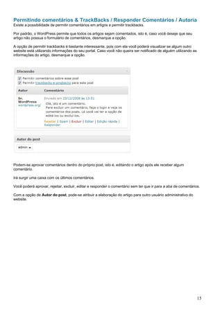 Permitindo comentários & TrackBacks / Responder Comentários / Autoria
Existe a possibilidade de permitir comentários em artigos e permitir trackbacks.
Por padrão, o WordPress permite que todos os artigos sejam comentados, isto é, caso você deseje que seu
artigo não possua o formulário de comentários, desmarque a opção.
A opção de permitir trackbacks é bastante interessante, pois com ela você poderá visualizar se algum outro
website está utilizando informações do seu portal. Caso você não queira ser notificado de alguém utilizando as
informações do artigo, desmarque a opção.
Podem-se aprovar comentários dentro do próprio post, isto é, editando o artigo após ele receber algum
comentário.
Irá surgir uma caixa com os últimos comentários.
Você poderá aprovar, rejeitar, excluir, editar e responder o comentário sem ter que ir para a aba de comentários.
Com a opção de Autor do post, pode-se atribuir a elaboração do artigo para outro usuário administrativo do
website.
15
 