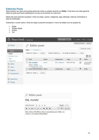 Editando Posts
Após publicar seu post você poderá gerenciar todos os artigos clicando em Editar. Você terá uma visão geral de
todos os posts que foram publicados e os que se encontram em rascunho.
Nesta tela será possível visualizar o título do artigo, autoria, categorias, tags utilizadas, total de comentários e
data de publicação.
Colocando o cursor sobre o título do artigo é possível visualizar o menu de edição com as opções de:
Editar
Edição rápida
Excluir
Ver
16
 