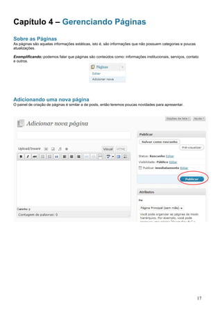 Capítulo 4 – Gerenciando Páginas
Sobre as Páginas
As páginas são aquelas informações estáticas, isto é, são informações que não possuem categorias e poucas
atualizações.
Exemplificando: podemos falar que páginas são conteúdos como: informações institucionais, serviços, contato
e outros.
Adicionando uma nova página
O painel de criação de páginas é similar a de posts, então teremos poucas novidades para apresentar.
17
 
