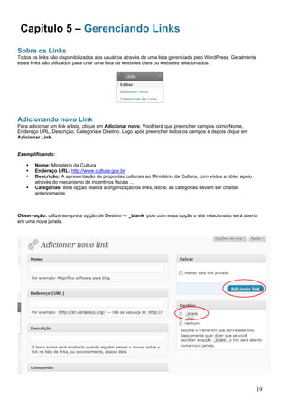 Capítulo 5 – Gerenciando Links
Sobre os Links
Todos os links são disponibilizados aos usuários através de uma lista gerenciada pelo WordPress. Geralmente
estes links são utilizados para criar uma lista de websites úteis ou websites relacionados.
Adicionando novo Link
Para adicionar um link a lista, clique em Adicionar novo. Você terá que preencher campos como Nome,
Endereço URL, Descrição, Categoria e Destino. Logo após preencher todos os campos e depois clique em
Adicionar Link.
Exemplificando:
Nome: Ministério da Cultura
Endereço URL: http://www.cultura.gov.br
Descrição: A apresentação de propostas culturais ao Ministério da Cultura, com vistas a obter apoio
através do mecanismo de incentivos fiscais ...
Categorias: esta opção realiza a organização os links, isto é, as categorias devem ser criadas
anteriormente.
Observação: utilize sempre a opção de Destino -> _blank pois com essa opção o site relacionado será aberto
em uma nova janela.
19
 