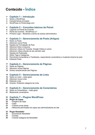Conteúdo - Índice
4 Capitulo 1 – Introdução
4 Sobre o WordPress
4 Características principais
5 WordPress no Portal blogo.com
6 Capitulo 2 – Conceitos básicos do Painel
6 Logando no Painel de Controle
7 Painel de Controle - WordPress 2.7
8 Primeiro Login – Mudando a senha de acesso administrativo
9 Capitulo 3 – Gerenciamento de Posts (Artigos)
9 Sobre os Posts
9 Adicionar novos Posts
10 Opções de Formatação de Post
10 Adicionar fotos e Arquivos
12 Adicionar vídeos do Youtube, Google Vídeos e outros
12 Adicionar vídeos através do seu servidor web
13 Opções de Publicação
14 Sobre Tags e Categorias
15 Permitindo Comentários e Trackbacks, respondendo comentários e mudando Autoria do post
16 Editando Posts
17 Capitulo 4 – Gerenciamento de Páginas
17 Sobre as Páginas
17 Adicionar novas Páginas
18 Outras características das Páginas
19 Capitulo 5 – Gerenciamento de Links
19 Sobre os Links – visão geral
19 Adicionar novos Links
20 Editando Links
20 Criando / Editando categoria de Links
21 Capitulo 6 – Gerenciamento de Comentários
21 Sobre os Comentários – visão geral
21 Moderando comentários
22 Capitulo 7 – Plugins WordPress
22 Plugin de Capas
22 - Imagens da Capa
23 - Capa
23 - Criando novas áreas
24 - Atribuindo permissões de capas aos administradores do site
25 Plugin Newsletter
25 - Escrevendo Newsletter
25 - Contato
26 - Criando Categoria de Newsletter
2
 