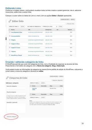 Editando Links
Conforme a imagem abaixo, você poderá visualizar todos os links criados e poderá gerenciar, isto é, adicionar
novos links, editar links e excluir links.
Coloque o cursor sobre os dados do Link e o menu com as opções Editar e Excluir aparecerão.
Criando / editando categoria de links
O WordPress permite que você crie categorias de links, com a finalidade de organizar as árvores de links.
Preenchendo o formulário da categoria com o Nome da categoria, Slug e Descrição.
Você poderá mudar as informações da categoria da mesma forma padrão de edição do WordPress, colocando o
cursor sobre o nome da categoria e clicando em editar.
20
 