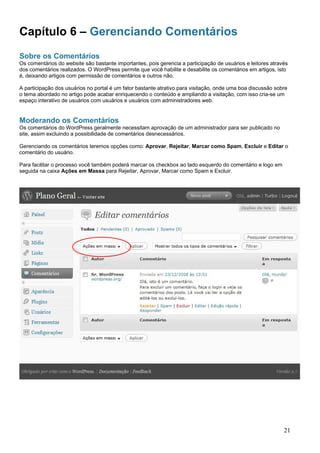 Capítulo 6 – Gerenciando Comentários
Sobre os Comentários
Os comentários do website são bastante importantes, pois gerencia a participação de usuários e leitores através
dos comentários realizados. O WordPress permite que você habilite e desabilite os comentários em artigos, isto
é, deixando artigos com permissão de comentários e outros não.
A participação dos usuários no portal é um fator bastante atrativo para visitação, onde uma boa discussão sobre
o tema abordado no artigo pode acabar enriquecendo o conteúdo e ampliando a visitação, com isso cria-se um
espaço interativo de usuários com usuários e usuários com administradores web.
Moderando os Comentários
Os comentários do WordPress geralmente necessitam aprovação de um administrador para ser publicado no
site, assim excluindo a possibilidade de comentários desnecessários.
Gerenciando os comentários teremos opções como: Aprovar, Rejeitar, Marcar como Spam, Excluir e Editar o
comentário do usuário.
Para facilitar o processo você também poderá marcar os checkbox ao lado esquerdo do comentário e logo em
seguida na caixa Ações em Massa para Rejeitar, Aprovar, Marcar como Spam e Excluir.
21
 