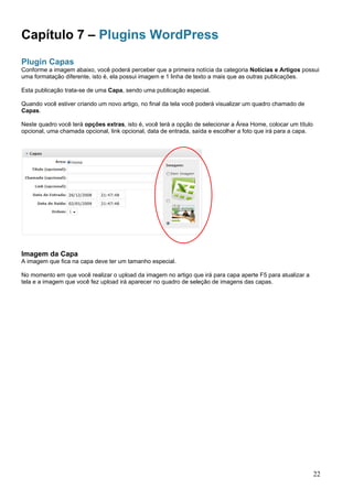 Capítulo 7 – Plugins WordPress
Plugin Capas
Conforme a imagem abaixo, você poderá perceber que a primeira notícia da categoria Notícias e Artigos possui
uma formatação diferente, isto é, ela possui imagem e 1 linha de texto a mais que as outras publicações.
Esta publicação trata-se de uma Capa, sendo uma publicação especial.
Quando você estiver criando um novo artigo, no final da tela você poderá visualizar um quadro chamado de
Capas.
Neste quadro você terá opções extras, isto é, você terá a opção de selecionar a Área Home, colocar um título
opcional, uma chamada opcional, link opcional, data de entrada, saída e escolher a foto que irá para a capa.
Imagem da Capa
A imagem que fica na capa deve ter um tamanho especial.
No momento em que você realizar o upload da imagem no artigo que irá para capa aperte F5 para atualizar a
tela e a imagem que você fez upload irá aparecer no quadro de seleção de imagens das capas.
22
 