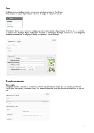 Capa
As Capas também estão presentes no menu do painel de controle do WordPress.
Para acessar as Capas clique na seta e o menu do plugin de capas será aberto.
Clicando em Capas você poderá ver o artigo que está na capa do site, clique na seta da direita que se encontra
ao lado do nome do artigo. Agora você poderá visualizar as informações do artigo, com isso não seria obrigatório
necessariamente entrar no artigo para alterar, por exemplo, o titulo do artigo.
Criando novas áreas
Observação:
Este plugin permite a criação de novas áreas, criando a quantidade de artigos que são exibidos, porém esta
função deve ser avaliada juntamente com o seu desenvolvedor web, pois esta precisa ser codificada no php do
site.
23
 