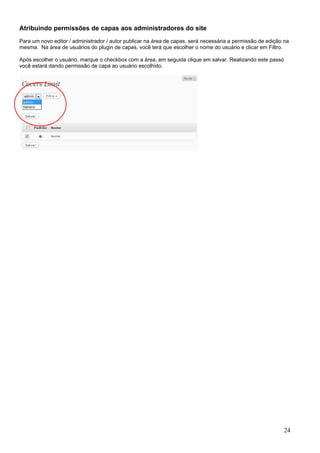 Atribuindo permissões de capas aos administradores do site
Para um novo editor / administrador / autor publicar na área de capas, será necessária a permissão de edição na
mesma. Na área de usuários do plugin de capas, você terá que escolher o nome do usuário e clicar em Filtro.
Após escolher o usuário, marque o checkbox com a área, em seguida clique em salvar. Realizando este passo
você estará dando permissão de capa ao usuário escolhido.
24
 