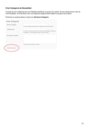 Criar Categoria de Newsletter
A opção de criar categorias tem por finalidade identificar os grupos de contato. Se seu portal possuir mais de
uma newsletter, é conveniente criar uma segunda categoria para separar os grupos de usuários.
Preencha os campos abaixo e clique em Adicionar Categoria.
26
 