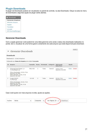 Plugin Downloads
O plugin de Downloads poderá ver visualizado no painel de controle, na aba Downloads. Clique na seta do menu
de Downloads e algumas opção do plugin serão abertas.
Gerenciar Downloads
Com a opção gerenciar você poderá ter uma idéia geral de como anda o status dos downloads realizados no
portal, isto é, visualizar de uma forma geral o andamento de cada arquivo que está disponível para download.
Caso você queira ver mais arquivos na tela, ajuste as opções.
27
 