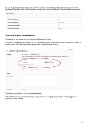 Na tela de gerencia de downloads, será possível visualizar a estatística geral dos downloads, sendo assim,
poderemos ver dados como total de arquivos, espaço utilizado no servidor web, total de downloads realizados.
Adicionar Arquivo para Download
Para adicionar um novo arquivo para download é bastante simples.
Clique em Upload e procure o arquivo no seu computador. Depois de feito isso não será necessário escolher a
opção “para”, pois o wordpress irá o downloads em um pasta chamada /files/.
Preencha os campos com as informações desejadas.
Sobre a Categoria do download não se preocupe, falaremos a respeito de como criar novas categorias de
download na aba Opções.
28
 