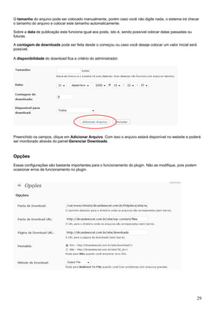 O tamanho do arquivo pode ser colocado manualmente, porém caso você não digite nada, o sistema irá checar
o tamanho do arquivo e colocar este tamanho automaticamente.
Sobre a data de publicação esta funciona igual aos posts, isto é, sendo possível colocar datas passadas ou
futuras.
A contagem de downloads pode ser feita desde o começou ou caso você deseje colocar um valor inicial será
possível.
A disponibilidade do download fica a critério do administrador.
Preenchido os campos, clique em Adicionar Arquivo. Com isso o arquivo estará disponível no website e poderá
ser monitorado através do painel Gerenciar Downloads.
Opções
Essas configurações são bastante importantes para o funcionamento do plugin. Não as modifique, pois podem
ocasionar erros de funcionamento no plugin.
29
 
