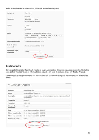 Altere as informações do download da forma que achar mais adequado.
Deletar Arquivo
Com a opção Gerenciar Downloads na aba do plugin, você poderá deletar os arquivos já existentes. Nesta tela
você poderá visualizar todas as informações do arquivo e em caso de exclusão clique em Deletar Arquivo.
Lembramos que este procedimento não possui volta, isto é, excluindo o arquivo, ele será excluído do banco de
dados.
31
 