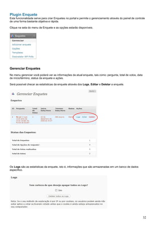 Plugin Enquete
Esta funcionalidade serve para criar Enquetes no portal e permite o gerenciamento através do painel de controle
de uma forma bastante objetiva e rápida.
Clique na seta do menu de Enquete e as opções estarão disponíveis.
Gerenciar Enquetes
No menu gerenciar você poderá ver as informações da atual enquete, tais como: pergunta, total de votos, data
de início/término, status da enquete e ações.
Será possível checar as estatísticas da enquete através dos Logs, Editar e Deletar a enquete.
Os Logs são as estatísticas da enquete, isto é, informações que são armazenadas em um banco de dados
específico.
32
 