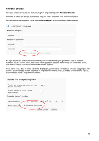 Adicionar Enquete
Para criar uma nova enquete, no menu do plugin de Enquetes clique em Adicionar Enquete.
Preencha da forma que desejar, colocando a pergunta para a enquete e suas possíveis respostas.
Para adicionar novas respostas clique em Adicionar resposta e um novo campo será adicionado.
A função de enquete com múltiplas respostas é pouquíssima utilizada, pois geralmente procura-se saber
realmente o que o usuário pensa, não dando várias opções de resposta. Aconselho a não utilizar esta opção,
pois deve-se sempre buscar com informações claras e objetivas.
Fique atento para a data de início e termino da enquete, geralmente o aconselhável é marcar a opção para não
expirar e o administrador realizar o controle da enquete manualmente, isto é, quando a enquete expirar o prazo,
o administrador fecha a enquete manualmente.
33
 