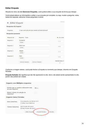Editar Enquete
Através do menu da tela Gerenciar Enquetes, você poderá editar a sua enquete da forma que desejar.
Você poderá alterar as informações e editar a sua enquete por completo, ou seja, mudar a pergunta, votos,
textos de resposta, adicionar novas perguntas e outros.
Conforme a imagem abaixo, você pode fechar a Enquete no momento que desejar, clicando em Enquete
fechada.
Enquete fechada não significa que ela não aparecerá no site, isto é, ela estará sendo apresentada no site,
porém não poderá ser votada.
34
 